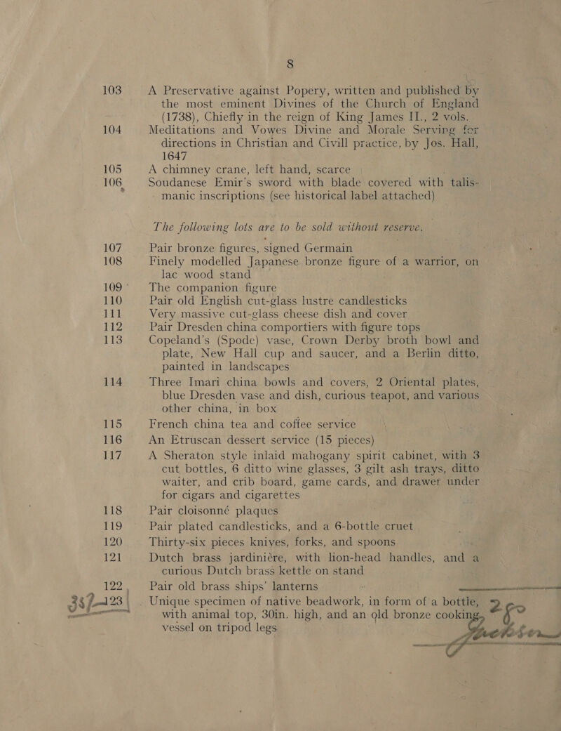 104 105 107 108 110 111 112 113 114 115 116 117, 118 119 120 121 122 8 the most eminent Divines of the Church of England ' (1738), Chiefly in the reign of King James II., 2 vols. Meditations and Vowes Divine and Morale Serving for directions in Christian and Civill practice, by Jos. Hall, 1647 A chimney crane, left hand, scarce Soudanese Emir’s sword with blade covered with talis- manic inscriptions (see historical label attached) The following lots are to be sold without reserve. Pair bronze figures, signed Germain Finely modelled Japanese bronze figure of a warrior, on lac wood stand ) The companion figure _ Pair old English cut-glass lustre candlesticks Very massive cut-glass cheese dish and cover Pair Dresden china comportiers with figure tops Copeland’s (Spode) vase, Crown Derby broth bowl and plate, New Hall cup and saucer, and a Berlin ditto, painted in landscapes Three Imari china bowls and covers, 2 Oriental plates, blue Dresden vase and dish, curious teapot, and various other china, in box French china tea and coffee service An Etruscan dessert service (15 pieces) A Sheraton style inlaid mahogany spirit cabinet, with 3 cut bottles, 6 ditto wine glasses, 3 gilt ash trays, ditto waiter, and crib board, game cards, and drawer under for cigars and cigarettes Pair cloisonné plaques Pair plated candlesticks, and a 6-bottle cruet Thirty-six pieces knives, forks, and spoons Dutch brass jardiniére, with lion-head handles, and a curious Dutch brass kettle on stand Pair old brass ships’ lanterns with animal top, 30in. high, and an old bronze cooki vessel on tripod legs  