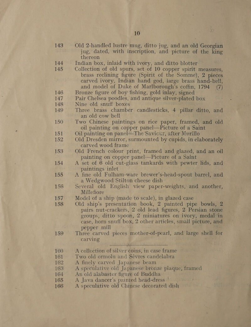143 144 145 146 147 148 149 150 151 152 153 154 155 156 157 158 159 160 161 162 i63 164 165 166 10 Old 2-handled lustre mug, ditto jug, and an old aiGco rete jug, dated, with inscription, and picture of the king thereon Indian box, inlaid with ivory, and ditto blotter Collection of old spurs, set of 10 copper spirit ney brass reclining figure (Spirit of the Somme), 2 pieces carved ivory, Indian hand god, large brass hand-bell, and model of Duke of Marlborough’s coffin, 1794 (7) Bronze figure of boy fishing, gold inlay, signed } Pair Chelsea poodles, and antique silver-plated box Nine old snuff boxes Three brass chamber candlesticks, 4 pillar ditto, and an old cow bell Two Chinese paintings on rice paper, fa wied and old oil painting on copper panel—Picture of a Saint Oil painting on panel+-The Savicur, after Murillo _ ). Old Dresden mirror, surmounted by cupids, in elaborately carved wood frame Old French colour print, framed and glazed, and an oil ce on copper panel-—-Picture of a Saint A set of 6 old cut-glass tankards with pewter lids, and paintings inlet A fine old Fulham-ware brewer’ se hekaeseee barrel, and a Wedgwood Stilton cheese dish Several old English’ view pap Maa and eek ciae ci Millefiore Model of a ship (made to scale), in glazed case Old ship’s presentation book, 2 painted pipe bowls, 2 pairs nut-crackers, 2 old lead figures, 2 Persian stone - groups, ditto spoon, 2 miniatures on ivory, medal:in case, horn snuff box, 2 other articles, small picture, and pepper mill Three carved pieces mother-of-pearl, and large shell for carving ——-— 4+ £2 Se: A collection of silver coins, in case frame Two old ormolu and Sévres candelabra A finely carved Japanese beam A speculative old Japanese bronze plaque, framed An old alabaster figure of Buddha A Java dancer’s painted head-dress A speculative old Chinese decorated dish  :