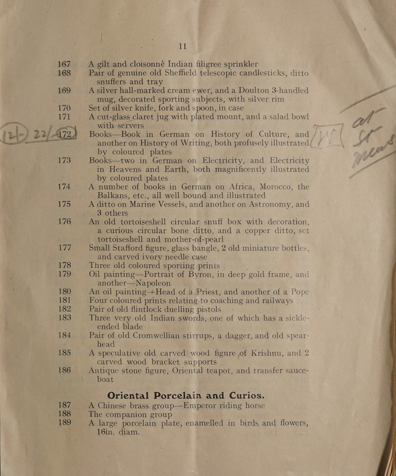 178 180 181 182 183 184 187 188 189 11 A gilt and cloisonné Indian filigree sprinkler Pair of genuine old Sheffield telescopic candlesticks, ditto snuffers and tray A silver hall-marked cream ewer, and a Doulton 3-handled mug, decorated sporting subjects, with silver rim Set of silver knife, fork and spoon, in case A cut-glass claret jug with plated mount, and a salad. bowl with servers : Books—Book in German on History of Culture, and another on History of Writing, both profusely illustrated by coloured plates Books—two in German on Electricity, and Electricity in Heavens and Earth, both magnificently illustrated _ by coloured plates A number of books in German on Africa, Morocco, the Balkans, etc., all well bound and illustrated A ditto on Marine Vessels, and another on Astronomy, and 3 others An old tortoiseshell circular snuff box with decoration, a curious circular bone ditto, and a copper ditto, sct tortoiseshell and mother-of- pearl small Stafford figure, glass bangle, 2 old miniature bottles, and carved ivory needle case Three old coloured sporting prints Oil painting—Portrait of Byron, in deep gold frame, and another—Napoleon An oil painting+Head of a Priest, and another of a Pope Four coloured prints relating to coaching and railways Pair of old flintlock duelling pistols Three very old Indian swords, one of which has a sickle- ended blade Pair of old Cromwellian stirrups, a dagger, and old spear- head A speculative old carved wood figure of Krishnu, and 2 carved wood bracket supports Antique stone figure, Oriental teapot, and transfer sauce- boat Oriental Porcelain and Curios. A Chinese brass group—Emperor riding horse The companion group A large porcelain plate, enamelled in birds and flowers, 16in, diam. 
