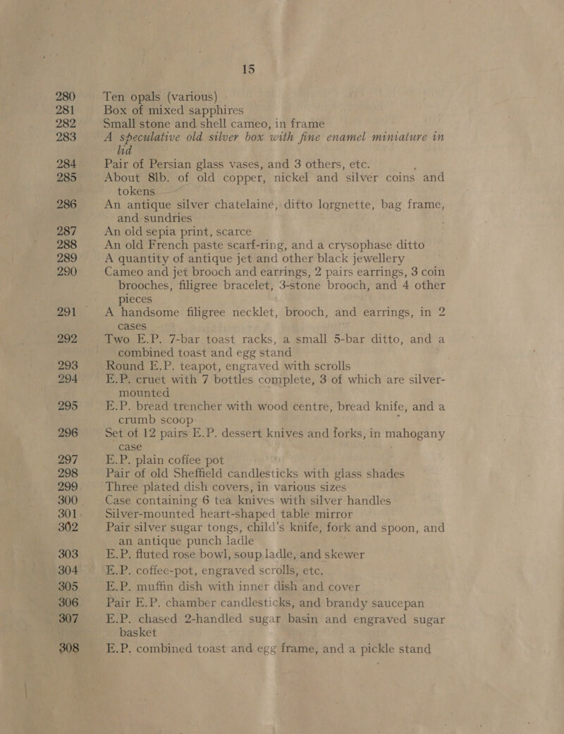 280 281 283 284 285 286 287 288 289 292 293 294 295 296 297 298 299 301 302 303 304 305 306 307 308 15 Ten opals (various) Box of mixed sapphires Small stone and. shell cameo, in frame A speculative old silver box with fine enamel miniature in hd Pair of Persian glass vases, and 3 others, etc. About 8lb. of old copper, nickel and silver coins and tokens An antique silver chatelaine, ditto lorgnette, bag frame, and sundries An old sepia print, scarce An old French paste scarf-ring, and a crysophase nes, A quantity of antique jet and other black jewellery Cameo and jet brooch and earrings, 2 pairs earrings, 3 coin brooches, filigree bracelet, 3-stone brooch, and 4 other pieces A handsome filigree necklet, brooch, and earrings, in 2 cases Two E.P. 7-bar toast racks, a small 5-bar ditto, and a combined toast and egg stand Round E.P. teapot, engraved with scrolls E.P. cruet with 7 bottles complete, 3 of which are silver- mounted E.P. bread trencher with wood centre, bread knife, and a crumb scoop Set of 12 pairs E.P. dessert knives and forks, in aes case E.P. plain cofiee pot Pair of old Sheffield candlesticks with glass shades Three plated dish covers, in various sizes Case containing 6 tea knives with silver handles Silver-mounted heart-shaped table mirror Pair silver sugar tongs, child’s knife, fork and spoon, and an antique punch ladle E.P. fluted rose bowl, soup ladle, and skewer E.P. coffee-pot, engraved scrolls, etc. E.P. muffin dish with inner dish and cover Pair E.P. chamber candlesticks, and brandy saucepan E.P. chased 2-handled sugar basin and engraved sugar basket E.P. combined toast and egg fea and a pickle stand