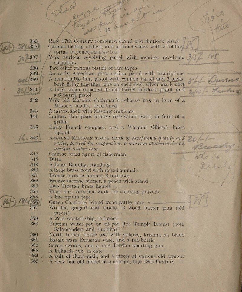   an Vy y tf Ad R 4 17th ae combined sword and flintlock pistol ‘wort / spring bayonet, 392 3p bal /Very curious revolving pistol with monitor revolving Two other curious pistols of rare types A remarkable flint pistol with cannon barrel and_2 locks, both firing together, one on each Side, Silver mask butt A huge super imposed | double= barrel” flintlock pistol, | and a 6-barrel pistol Mason’s mallet, lead-lined A carved shell with Masonic emblems Curious European bronze rose-water ewer, in form of a eriffin Early French compass, and a Warrant Officer’s brass tipstaft ANCIENT MEXICAN STONE MASK of exceptional quality and varity, picrced for suspension, a museum specimen, in an antique leather case Chinese brass figure of fisherman Ditto A brass Buddha, standing A large brass bowl with raised animals Bronze incense burner, 2 tortoises Bronze incense burner, a peach with stand Two Tibetan brass figures Brass box, very fine work, for carrying prayers A fine oplum pipe Queen Charlotte Island wood rattle, rare —___-—— Wooden gingerbread mould, 2 wood butter pats (old pieces) . A wool-worked ship, in frame Tibetan water-pot or oil-pot (for Temple lamps) (note Salamanders and Buddha) Seven swords, and a rare Persian sporting gun A billiards cue, in case A suit of chain-mail, and 4 pieces of various old armour g 