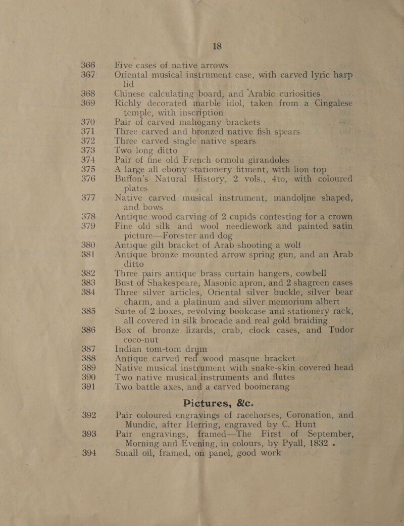 367 368 369 370 371 372 373 374 375 376 377 378 379 380 381 382 383 384 385 386 387 388 389 390 391 392 393 394 18 Five cases of native arrows Oriental musical instrument case, with carved lyric harp lid Chinese calculating board, and Arabic curiosities . Richly decorated marble idol, taken from a Cubase temple, with inscription Pair of carved mahogany brackets Three carved and bronzed native fish spears Three carved single native spears Two long ditto Pair of fine old French ormolu girandoles | A large all ebony stationery fitment, with hon top . Buffon’s Natural History, 2 vols., Ato, with coloured | plates Native carved fae instrument, mandoline iy cha and bows Antique wood carving i 2 cupids contesting for a crown Fine old silk and wool needlework and painted satin picture—Forester and dog Antique gilt bracket of Arab shooting a wolf Antique bronze mounted arrow spring gun, and an hae? ditto Three pairs antique brass curtain hangers, cowbell Bust of Shakespeare, Masonic. apron, and 2 shagreen cases Three silver articles, Oriental silver buckle, silver bear charm, and a platinum and silver memorium albert Suite of 2 boxes, revolving bookcase and stationery rack, all covered in silk brocade and real gold braiding Box of bronze lizards, crab, clock cases, and Tudor coco-nut Indian tom-tom drum Antique carved red wood masque bracket Native musical instrument with snake-skin covered head Two native musical instruments and flutes Two battle axes, and a carved boomerang Pictures, &amp;c. Pair coloured engravings of racehorses, Coronation, and | Mundic, after Herring, engraved by C. Hunt Pair engravings, framed—The First of September, Morning and Ev ening, in colours, by Pyall, 1832 . Small oil, framed, on panel, good work oem