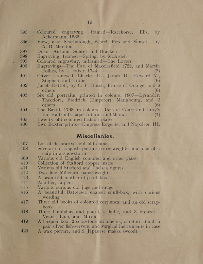 395 396 397 398 399 400 AOI A402 403 404 405 407 408 409 410 411 412 413 414 415 416 ALT 420 19 Coloured engraving, framed—Racehorse, Elis, by Ackermann, 1836 : View, near Scarborough, Scotch Firs and Sunset, by A. B. Marston Ditto—Autumn Sunset and Bracken Engraving, framed—Spring, by McArdell Coloured engraving, unframed—tThe Lovers. . Engravings—tThe Earl of Macclesfield 1722, and Martin ‘Follies, by J. Faber, 1744 (2) Oliver, Cromweliy Charles II’, James: Ely. Edward W., Stephen, and 1 other (6) Jacob Dettoff, by C. P. Busch, Prince of Orange, and 6 others (8) Six old portraits, printed in colours, 1807—Lysander, Theodore, Fredrick (Emperor), “Mannbourg, and 2 others (6) The Bastil, 1798, in colours ; as of Court and Gray's Inn Hall and Chapel Interior and Maux (4) Twenty old coloured fashion plates Miscellanies. Lot of decorative and old china Several old English picture paper-weights, and one of a ship in a snowstorm Various old English coloured ‘and other glass Collection of Stafford copper lustre Various old Stafford and Chelsea figures Two fine Millefiori paper-weights A beautiful mother-of-pearl box Another, larger Various curious old jugs and mugs A beautiful ge Sl enamel snuff-box, with curious wording Three old books of coloured costumes, and an old scrap- book Three bombilias and gourd, a ladle, and 3 bronzes— ~ Venus, Lion, and Mirror pair silver fish-servers, and surgical instruments in case A wax picture, and 2 Japanese masks (wood)