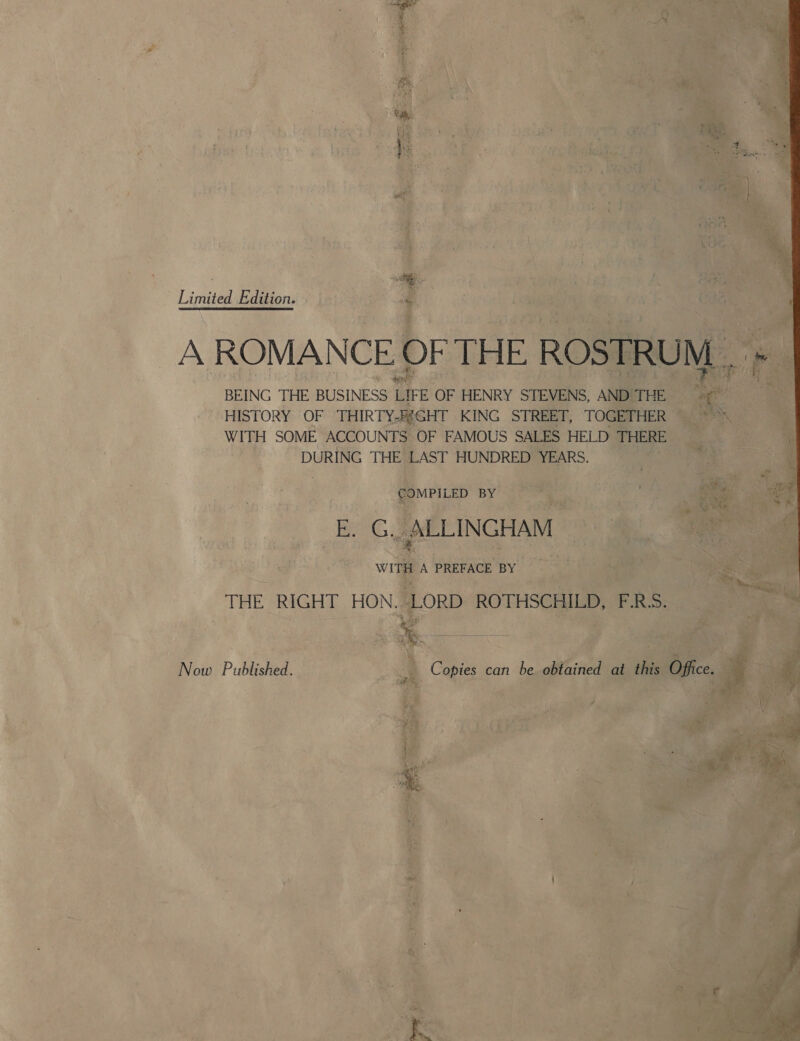 i. 4 Hx } } Limited Edition. é A ROMANCE OF THE ROSTRUM , » BEING THE BUSINESS LIFE OF HENRY STEVENS, AND THE nt HISTORY OF THIRTYAEG HT KING STREET, TOGETHER - en WITH SOME ACCOUNTS OF FAMOUS SALES HELD THERE DURING THE LAST HUNDRED YEARS. COMPILED BY ) E. G. ALLINGHAM WITH A PREFACE BY THE RIGHT HON. -LORD ROTHSCHILD, F.R:S. Now Published. 4 Copies can be obtained at this Office.  eee Oe jee 4 b ages