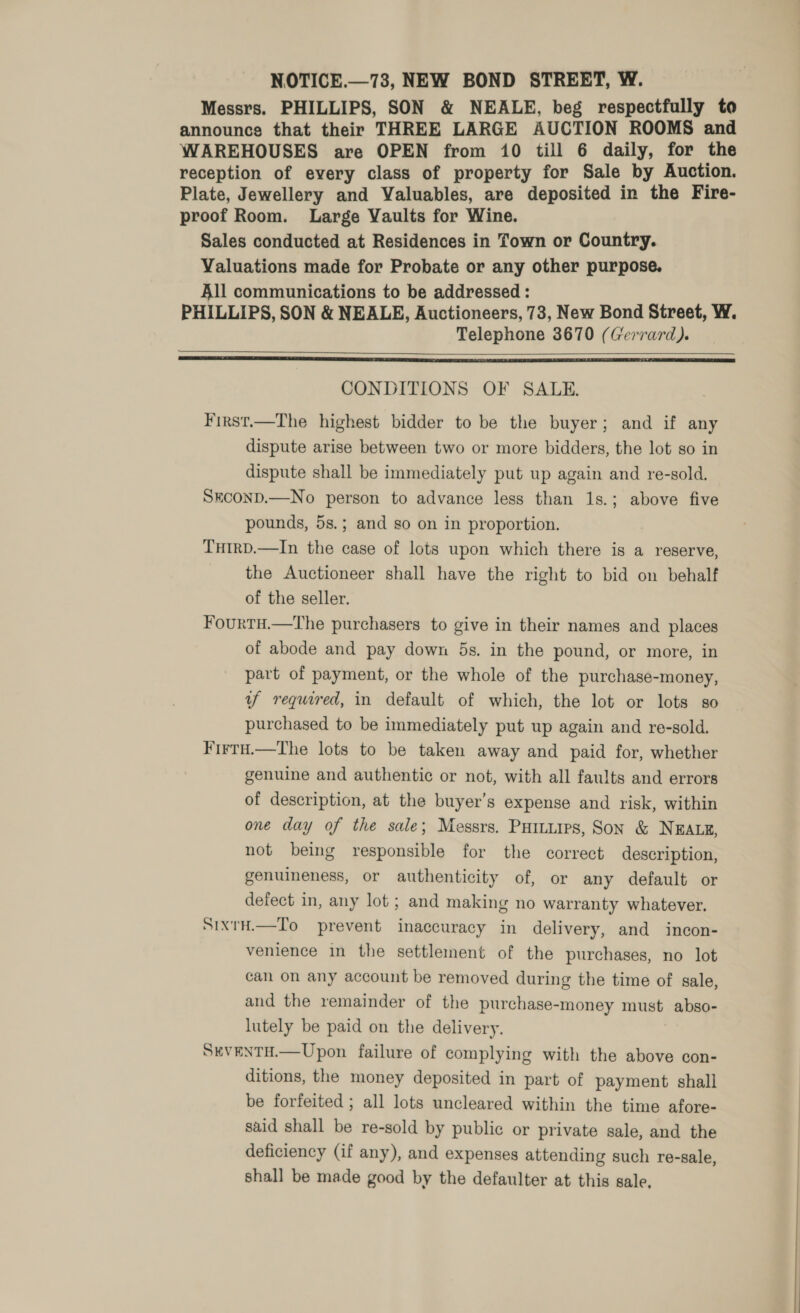 NOTICE.—73, NEW BOND STREET, W. Messrs. PHILLIPS, SON &amp; NEALE, beg respectfully to announce that their THREE LARGE AUCTION ROOMS and WAREHOUSES are OPEN from 10 till 6 daily, for the reception of every class of property for Sale by Auction. Plate, Jewellery and Valuables, are deposited in the Fire- proof Room. Large Vaults for Wine. Sales conducted at Residences in Town or Country. Valuations made for Probate or any other purpose. All communications to be addressed : PHILLIPS, SON &amp; NEALE, Auctioneers, 73, New Bond Street, W. Telephone 3670 (Gerrard).   CONDITIONS OF SALE. First.—The highest bidder to be the buyer; and if any dispute arise between two or more bidders, the lot so in dispute shall be immediately put up again and re-sold. SECOND.—No person to advance less than 1s.; above five pounds, 5s.; and so on in proportion. THtRD.—In the case of lots upon which there is a reserve, the Auctioneer shall have the right to bid on behalf of the seller. Fourtu.—The purchasers to give in their names and places of abode and pay down 5s. in the pound, or more, in part of payment, or the whole of the purchase-money, y required, in default of which, the lot or lots so purchased to be immediately put up again and re-sold. FirtH.—The lots to be taken away and paid for, whether genuine and authentic or not, with all faults and errors of description, at the buyer’s expense and risk, within one day of the sale; Messrs. PHILLIPS, Son &amp; NEALE, not being responsible for the correct description, genuineness, or authenticity of, or any default or defect in, any lot ; and making no warranty whatever. SixtH.—To prevent inaccuracy in delivery, and incon- venience in the settlement of the purchases, no lot can on any account be removed during the time of sale, and the remainder of the purchase-money must abso- lutely be paid on the delivery. SEVENTH.—Upon failure of complying with the above con- ditions, the money deposited in part of payment shall be forfeited ; all lots uncleared within the time afore- said shall be re-sold by public or private sale, and the deficiency (if any), and expenses attending such re-sale, shall be made good by the defaulter at this sale.