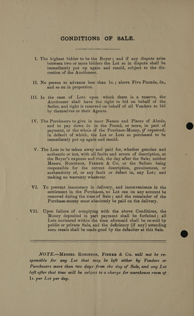 CONDITIONS OF SALE.   I. The highest bidder to be the Buyer; and if any dispute arise between two or more bidders the Lot so in dispute shall ‘be immediately put up again and resold, subject to the dis- cretion of the Auctioneer. II. No person to advance less than 1s.; above Five Pounds, 5s., and so on in proportion. III. In the case of Lots upon which there is a reserve, the Auctioneer shall have the right to bid on behalf of the Seller, and right is reserved on behalf of all Vendors to bid by themselves or their Agents. IV. The Purchasers to give in taeir Names and Places of Abode, and to pay down ds in the Pound, or more, in part of payment, or the whoie of the Purchase-Money, if required; in default of which. the Lot or Lots so purchased to be immediately put up again and resold. V. [he Lots to be taken away and paid for, whether genuine and authentic or not, with all faults and errors of description, at the Buyer’s expense and risk, the day after the Sale; neither Messrs. Ropinson, FisHER &amp; Co. or the Sellers being responsible for the correct description, genuineness, or authenticity of, or any fault or defect in, any Lot; and making no warranty whatever. VI. To prevent inaccuracy in delivery, and inconvenience in the settlement in the Purchases, no Lot can on any account be removed during the time of Sale ; and the remainder of the Purchase-money must absolutely be paid on the delivery. VII. Upon failure of complying with the above Conditions, the Money deposited in part payment shall be forfeited; all Lots uncleared within the time aforesaid shall be re-sold by public or private Sale, and the deficiency (if any) attending - sucu resale shall be made good by the defaulter at this Sale. NOTE.—MEssrs. Ropinson, FisHER &amp; Co. will not be re- sponsible for any Lot that may be left either by Vendors or Purchasers more than two days from the day of Sale, and any Lot left after that time will be subject to a charge for warehouse room of 1s. per Lot per day.  