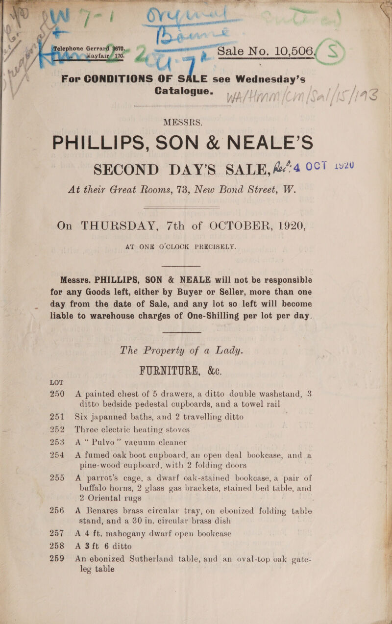    ps0. e Ae Toph es No. 10, 506/ es    For CONDITIONS 4 SALE see Matnanday’s | Catalogue. ,,, /)). VS lierlae A 5 é YT s! i  MESSRS. PHILLIPS. SON &amp; NEALE’S ’ 0, Oo yey SECOND DAY’S SALE, A/4 007 1 At their Great Rooms, 73, New Bond Street, W. On THURSDAY, 7th of OCTOBER, 1920, AT ONE O'CLOCK PRECISELY.  Messrs. PHILLIPS, SON &amp; NEALE will not be responsible for any Goods left, either by Buyer or Seller, more than one day from the date of Sale, and any lot so left will become liable to warehouse charges of One-Shilling per lot per day. The Property of a Lady. FURNITURE, &amp;e. 250 &lt;A painted chest of 5 drawers, a ditto double washstand, 3 ditto bedside pedestal cupboards, and a towel rail 251 Six japanned baths, and 2 travelling ditto 252 Three electric heating stoves 253 A“ Pulvo” vacuum cleaner 254 A fumed oak boot cupboard, an open deal bookcase, and a pine-wood cupboard, with 2 folding doors 255 A parrot’s cage, a dwarf oak-stained bookcase, a pair of buffalo arna! 2 glass gas brackets, stained bed table, and 2 Oriental rugs 256 &lt;A Benares brass circular tray, on ebonized folding table stand, and a 30 in. circular brass dish 7 257 A 4 ft. mahogany dwarf open bookcase 258 &lt;A 3ft 6 ditto 259 An ebonized Sutherland table, and an oval-top oak gate- leg table  