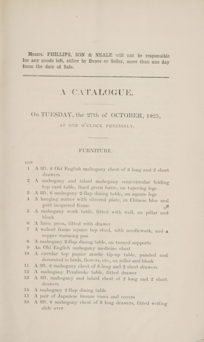 Messrs. PHILLIPS, SON &amp; NEALE will not be responsible for any goods left, either by Buyer or Seller, more than one day from the date of Sale.   A CATALOGUE. On TUESDAY, the 27th of OCTOBER, 1925, AT ONE O CLOCK PRECISELY. FURNITURE. LOT 1 A 38ft. 6 Old English mahogany chest of 3 long and 2 short drawers 2 A mahogany and inlaid mahogany semi-circular folding top card table, lined green baize, on tapering legs 3 &lt;A 3ft. 6 mahogany 2-flap dining table, on square legs 4 &lt;A hanging mirror with silvered plate, in Chinese blue and gold lacquered frame i 5 A mahogany work table, fitted with well, on pillar and block 6 A linen press, fitted with drawer A walnut frame square top stool, with needlework, and a copper warming pan 8 A mahogany 2-flap dining table, on turned supports 9 An Old English mahogany medicine chest 10 A circular top papier mache tip-up table, painted and decorated in birds, flowers, ete., on pillar and block 11 A 3ft. 6 mahogany chest of 8 long and 2 short drawers 12 A mahogany Pembroke table, fitted drawer 13 A 3ft. mahogany and inlaid chest of 2 long and 2 short drawers 14 A mahogany 2-flap dining table 15 A pair of Japanese bronze vases and covers 16 A 3ft. 6 mahogany chest of 3 long drawers, fitted writing slide over