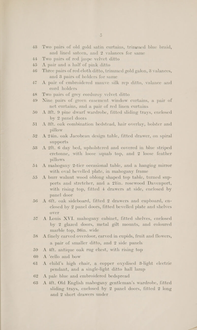  43 49 Or Or 56 Qt Two pairs of old gold satin curtains, trimmed blue braid, and lined sateen, and 2 valances for same Two pairs of red jaspe velvet ditto A pair and a half of pink ditto Three pairs of red cloth ditto, trimmed gold galon, 3 valances, and 3 pairs of holders for same A pair of embroidered mauve silk rep ditto, valance and cord holders Two pairs of grey corduroy velvet ditto Nine pairs of green casement window curtains, a pair of net curtains, and a pair of red linen curtains A 3ft. 9 pine dwarf wardrobe, fitted sliding trays, enclosed by 2 panel doors A 3ft. oak combination bedstead, hair overlay, bolster and pillow A 24in. oak Jacobean design table, fitted drawer, on spiral supports A 2ft. 6 day bed, upholstered and covered in blue striped cretonne, with loose squab top, and 2 loose feather pillows A mahogany 2-tier occasional table, and a hanging mirror with oval bevelled plate, in mahogany frame A burr walnut wood oblong shaped top table, turned sup- ports and stretcher, and a 2lin. rosewood Davenport, with rising top, fitted 4 drawers at side, enclosed by panel door A 6ft. oak sideboard, fitted 2 drawers and cupboard, en- closed by 2 panel doors, fitted bevelled plate and shelves over A Louis XVI. mahogany cabinet, fitted shelves, enclosed by 2 glazed doors, metal gilt mounts, and coloured marble top, 36in. wide A finely carved overdoor, carved in cupids, fruit and flowers, a pair of smaller ditto, and 2 side panels A 4ft. antique oak rug chest, with rising top A “cello and bow A child’s high chair, a copper oxydised 3-light electric pendant, and a single-light ditto hall lamp A pale blue and embroidered bedspread A 4ft. Old English mahogany gentleman’s wardrobe, fitted sliding trays, enclosed by 2 panel doors, fitted 2 long