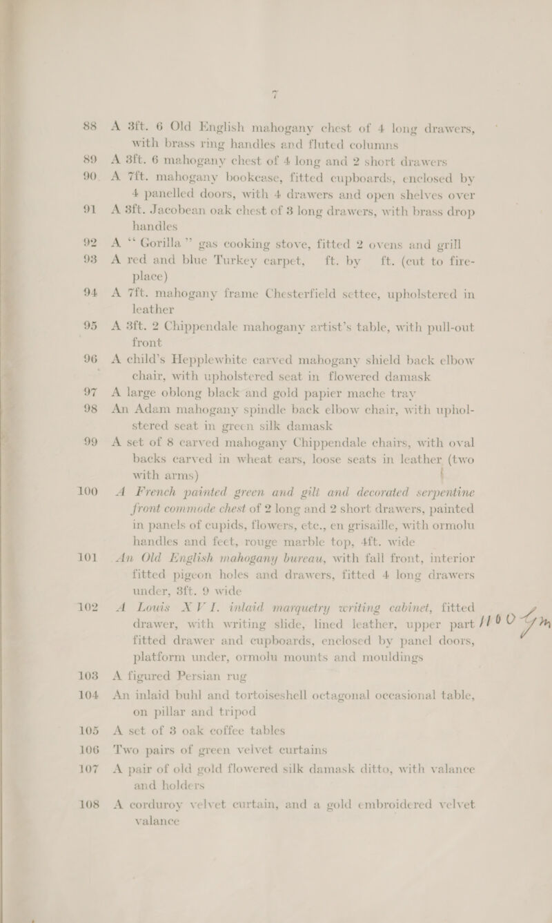 tw tee a ee Sie -  89 91 92 93 94. 95 97 98 99 100 101 102 103 104 105 106 107 108 4 A 3ft. 6 Old English mahogany chest of 4 long drawers, with brass ring handles and fluted columns A 3ft. 6 mahogany chest of 4 long and 2 short drawers A 7{t. mahogany bookcase, fitted cupboards, enclosed by 4 panelled doors, with 4 drawers and open shelves over A 3ft. Jacobean oak chest of 3 long drawers, with brass drop handles A *“* Gorilla” gas cooking stove, fitted 2 ovens and grill A red and blue Turkey carpet, ft. by ft. (cut to fire- place) A 7{t. mahogany frame Chesterfield settee, upholstered in leather A 3ft. 2 Chippendale mahogany artist’s table, with pull-out front A child’s Hepplewhite carved mahogany shield back elbow chair, with upholstered seat in flowered damask A large oblong black and gold papier mache tray An Adam mahogany spindle back elbow chair, with uphol- stered seat in green silk damask A set of 8 carved mahogany Chippendale chairs, with oval backs carved in wheat ears, loose seats in leather (two with arms) t A French painted green and gili and decorated serpentine front commode chest of 2 long and 2 short drawers, painted in panels of cupids, flowers, ete., en grisaille, with ormolu handles and feet, rouge marble top, 4ft. wide An Old English mahogany bureau, with fall front, interior fitted pigeon holes and drawers, fitted 4 long drawers under, 3ft. 9 wide A Lows XVI. inlaid marquetry writing cabinet, fitted fitted drawer and cupboards, enclosed by panel doors, platform under, ormolu mounts and mouldings A figured Persian rug An inlaid buhl and tortoiseshell octagonal occasional table, on pillar and tripod A set of 3 oak coffee tables Two pairs of green velvet curtains A pair of old gold flowered silk damask ditto, with valance and holders A corduroy velvet curtain, and a gold embroidered velvet valance 104m