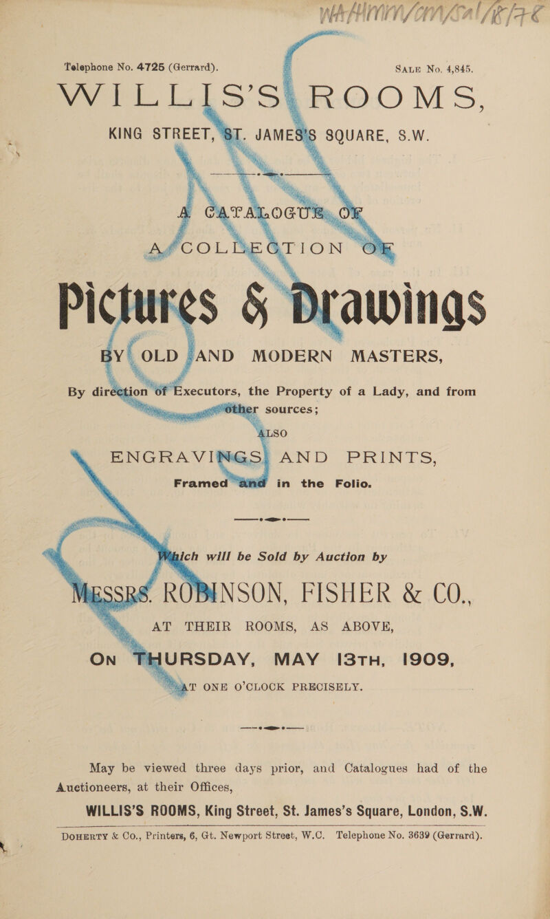 p } pe P tom ht th ) : ie ih f UTS | Per gua FE vi Ak ¥ f' Pi A shi       Telephone No. 4725 (Gerrard). WILLIS'S| SALE No. 4,845. KING STREET, § SQUARE, S.W.  BY OLD AND MODERN MASTERS, By direction “Of Executors, the Property of a Lady, and from “tie other sources; igh ve Ais ENGRAVINGS! AND PRINTS, Framed aiid in the Folio.     = @ EE 8 J Mihich will be Sold by Auction by .BINSON, FISHER &amp; CO. AT THEIR ROOMS, AS ABOVE, URSDAY, MAY 13TH, 1909, “AT ONE O'CLOCK PRECISELY. ———— © &lt;a @ May be viewed three days prior, and Catalogues had of the Auetioneers, at their Offices, WILLIS’S ROOMS, King Street, St. James’s Square, London, S.W. DouHERTY &amp; Co., Printers, 6, Gt. Newport Street, W.C. Telephone No. 3639 (Gerrard). 