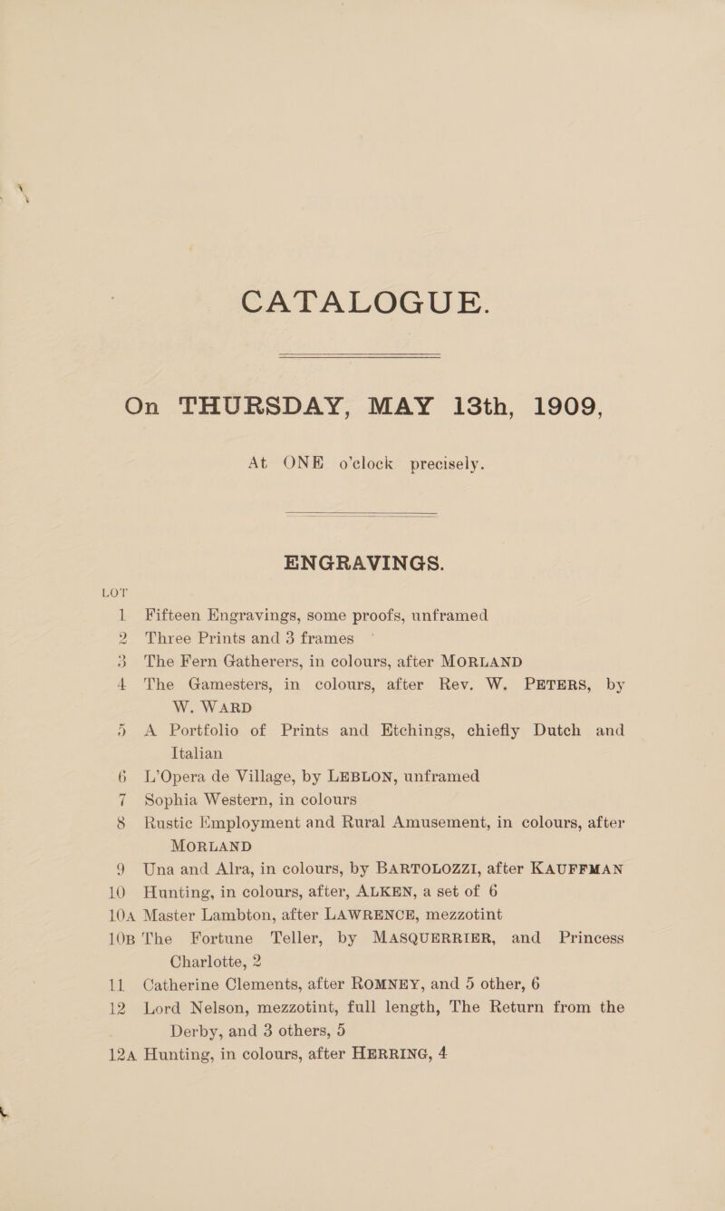 CATALOGUE. fH Co DD Or 9 10 At ONE o’clock precisely.   ENGRAVINGS. Fifteen Engravings, some proofs, unframed Three Prints and 3 frames The Fern Gatherers, in colours, after MORLAND The Gamesters, in colours, after Rev. W. PETERS, by W. WARD A Portfolio of Prints and Etchings, chiefly Dutch and Italian L’Opera de Village, by LEBLON, unframed Sophia Western, in colours Rustic Employment and Rural Amusement, in colours, after MORLAND Una and Alra, in colours, by BARTOLOZZI, after KAUFFMAN Hunting, in colours, after, ALKEN, a set of 6 dal 12 Charlotte, 2 Catherine Clements, after ROMNEY, and 5 other, 6 Lord Nelson, mezzotint, full length, The Return from the