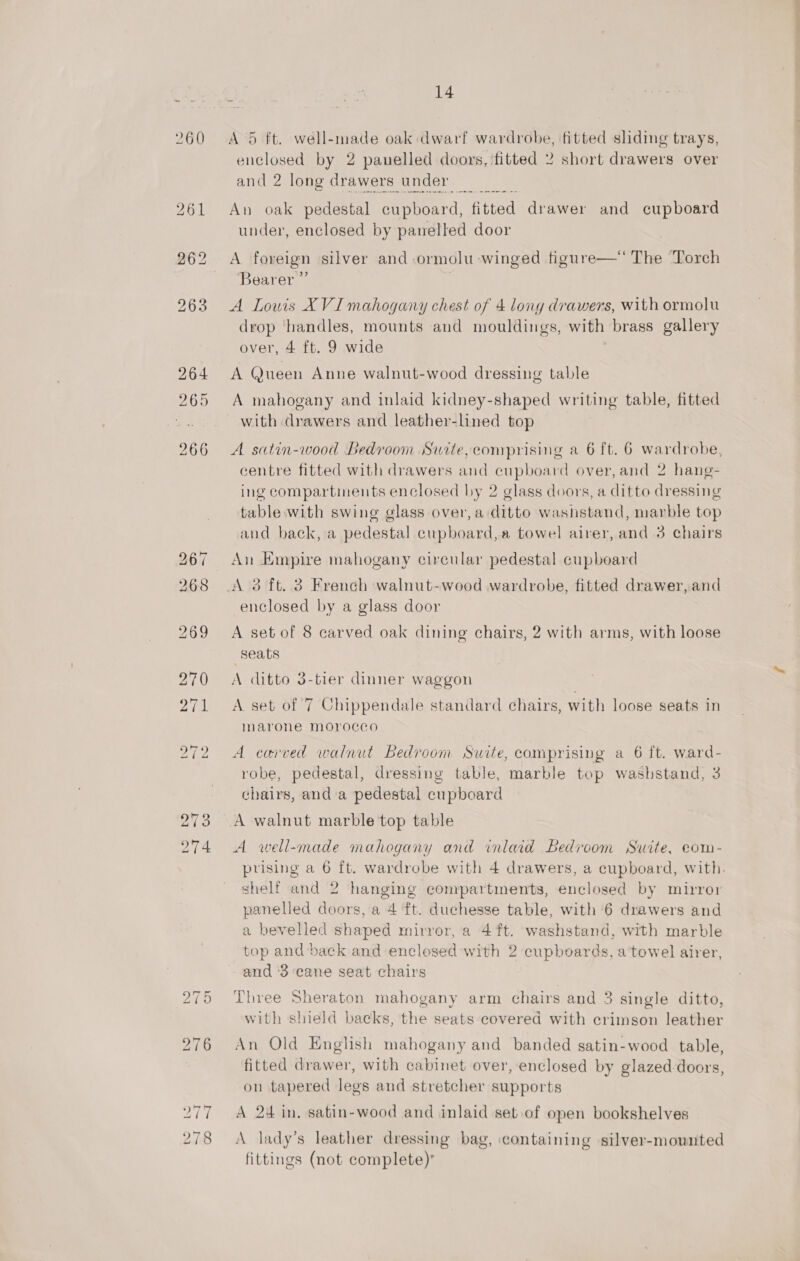 260 273 274 14 A 5 ft. well-made oak dwarf wardrobe, fitted sliding trays, enclosed by 2 panelled doors, fitted 2 short drawers over and 2 long drawers under An oak pedestal cupboard, fitted drawer and cupboard under, enclosed by panelled door A foreign silver and-ormolu winged figure—‘ The Torch Bearer ” A Lowis XVI mahogany chest of 4 lony drawers, with ormolu drop handles, mounts and mouldings, with brass gallery over, 4 ft. 9 wide A Queen Anne walnut-wood dressing table A mahogany and inlaid kidney-shaped writing table, fitted with drawers and leather-lined top A satin-wood Bedroom Suite,comprising a 6 ft. 6 wardrobe, centre fitted with drawers and cupboard over, and 2 hang- ing compartments enclosed by 2 glass doors, a ditto dressing table with swing glass over, a ditto washstand, marble top and back, a pedestal cupboard,a towel airer, and 3 chairs An Empire mahogany circular pedestal cupboard enclosed by a glass door A set of 8 carved oak dining chairs, 2 with arms, with loose Seats A ditto 3-tier dinner waggon A set of 7 Chippendale standard chairs, with loose seats in marone morocco A carved walnut Bedroom Suite, comprising a 6 ft. ward- robe, pedestal, dressing table, marble top washstand, 3 chairs, anda pedestal cupboard A well-made mahogany and inlaid Bedroom Swite, eom- prising a 6 ft. wardrobe with 4 drawers, a cupboard, with. shelf and 2 hanging compartments, enclosed by mirror panelled doors, a 4 ft. duchesse table, with 6 drawers and a bevelled shaped mirror, a 4 ft. washstand, with marble top and back and enclosed with 2 cupboards, a towel airer, and ‘3 cane seat chairs Three Sheraton mahogany arm chairs and 3 single ditto, with shield backs, the seats covered with crimson leather An Old English mahogany and banded satin-wood table, fitted drawer, with cabinet over, enclosed by glazed-doors, on tapered legs and stretcher supports A 24 in. satin-wood and inlaid set of open bookshelves A lady’s leather dressing bag, containing silver-mounted fittings (not complete)’