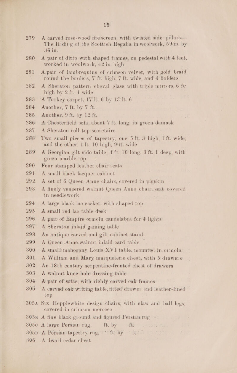 279 18 A carved rose-wood fire screen, with twisted side pillars— The Hiding of the Scottish Regalia in woolwork, 591n. by 36 in. A pair of ditto with shaped frames, on pedestal with 4 feet, worked in woolwork, 42 in. high ‘round the borders, 7 ft. high, 7 ft. wide, and 4 holders A Sheraton pattern cheval glass, with triple mirrors, 6 ft high by 2 ft. 4 wide Another, 7 ft. by 7 ft. Another, 9 ft. by 12 ft. A Chesterfield sofa, about 7 ft. long, in green damask A Sheraton roll-top secretaire Two small pieces of tapestry, one 5 ft. 3 high, 1 ft. wide, and the other, 1 ft. 10 high, 9 ft. wide A Georgian gilt side table, 4 ft. 10 long, 3 ft. 1 deep, with green marble top Four stamped leather chair seats A small black lacquer cabinet A set of 6 Queen Anne chairs, covered in pigskin A finely veneered walnut Queen Anne chair, seat covered in needlework A large black lac casket, with shaped top A small red lac table desk A. pair of Empire ormolu candelabra for 4 lights A Sheraton inlaid gaming table 3 An antique carved and gilt cabinet stand A Queen Anne walnut inlaid card table A smal] mahogany Louis XVI table, mounted. in ormolu: A William and Mary marqueterie chest, with 5 drawers: An 18th century serpentine-fronted chest of drawers A walnut knee-hole dressing table A pair of sofas, with richly carved oak frames A carved oak writing table, fitted drawer and leather-lined top Six Hepplewhite design chairs, with claw and ball legs, covered in crimson morocco A fine black ground. and figured Persian :ug A large Persian rug, ft. by ftr A Persia tapestry rug, ° ft: by — ft. &gt; A dwarf cedar chest