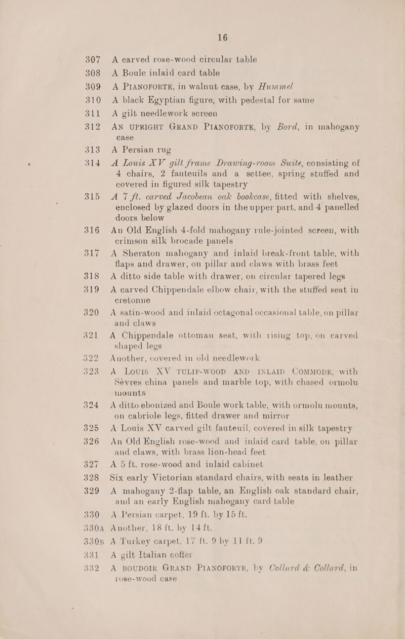 307 A carved rose-wood circular table 308 A Boule inlaid card table 309 A PIANOFORTE, in walnut case, by Hwimmel 310 &lt;A black Egyptian figure, with pedestal for same 311 A gilt needlework screen 312 AN UPRIGHT GRAND PIANOFORTE, by Bord, in mahogany case 313 A Persian rug 314. A Lowis XV gilt frame Drawing-roon Suite, consisting of 4 chairs, 2 fauteuils and a settee, spring stuffed and covered in figured silk tapestry 315 &lt;A 7 ft. carved Jacobean oak bookcase, fitted with shelves, enclosed by glazed doors in the upper part, and 4 panelled doors below 316 An Old English 4-fold mahogany rule-jointed screen, with crimson silk brocade panels 317 A Sheraton mahogany and inlaid break-front table, with flaps and drawer, on pillar and claws with brass feet 318 &lt;A ditto side table with drawer, on circular tapered legs 319 A carved Chippendale elbow chair, with the stuffed seat in cretonne 320 A satin-wood and inlaid octagonal occasional table, on pillar and claws 321 A Chippendale ottoman seat, with rising top, on carved shaped legs 5322 Another, covered in old needlework 323 A Louris XV. TULIP-WOOD AND INLAID COMMODE, with Sevres china panels and marble top, with chased ormolu mounts 324 A ditto ebonized and Boule work table, with ormolu mounts, on cabriole legs, fitted drawer and mirror 325 &lt;A Louis XV carved gilt fauteuil, covered in silk tapestry 326 An Old English rose-wood and inlaid card table, on pillar and claws, with brass lion-head feet 327 A 5 ft. rose-wood and inlaid cabinet 328 Six early Victorian standard chairs, with seats in leather 329 &lt;A mahogany 2-flap table, an English oak standard chair, and an early English mahogany card-table 330 A Persian carpet, 19 ft. by 15 ft. 3 330B A Turkey carpet, 17 ft. 9 by 11 ft. 9 1 A gilt Italian coffer 2 A BOUDOIR GRAND PIANOFORTE, by Collard d&amp; Collard, in rose-wood case