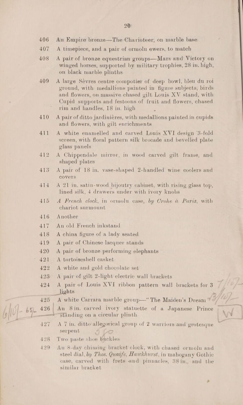 na S-.,, tHE 20: 406 An Empire bronze—The Charioteer, on marble base 407 <A timepiece, and a pair of ormolu ewers, to match 408 A pair of bronze equestrian groups—Mars and Victory on winged horses, supported by military trophies, 28 in. high, on black marble plinths 409 A large Sevres centre compotier of deep bow], bleu du roi ground, with medallions painted in figure subjects, birds and flowers, on massive chased yilt Louis XV stand, with Cupid supports.and festoons of fruit and flowers, chased 410 A pair of ditto jardiniéres, with medallions painted in cupids and flowers, with giit enrichments 411 A white enamelled and carved Louis XVI design ‘3-fold ~ screen, with floral pattern silk brocade and bevelled plate glass panels 412 A Chippendale mirror, in wood carved gilt frame, and shaped plates 413 A pair of 18 in. vase-shaped 2-handled wine coolers and covers 414 A 21 in. satin-wood bijoutry cabinet, with rising glass top, lined silk, 4 drawers under with ivory knobs 415 A French clock, in ormolu case, by Crohe a Paris, with chariot surmount 416 Another 417 An old French inkstand 418 A china figure of a lady seated 419 A pair of Chinese lacquer stands 420 <A pair of bronze performing elephants 421 <A tortoiseshell casket 422 A white and gold chocolate set 423 A pair of gilt 2-light electric wall brackets 424 A pair of Louis XVI ribbon pattern wall brackets for 3 _ights ; 425 A white Carrara marble group—‘ The Maiden’s Dream ” 426 | An 8in. carved ivory statuette of a Japanese Prince ween “Sanding on a cireular plinth 427 A Tin. ditto allegorical yroup of 2 warriors and grotesque serpent (“2 . 428 Two paste shoe buckles 429 An 8-day chiming bracket clock, with chased ormolu and steel dial, by Thos. Quaife, Hawkhurst, in mahogany Gothic case, carved with frets and pinnacles, 38in.,-and the similar bracket
