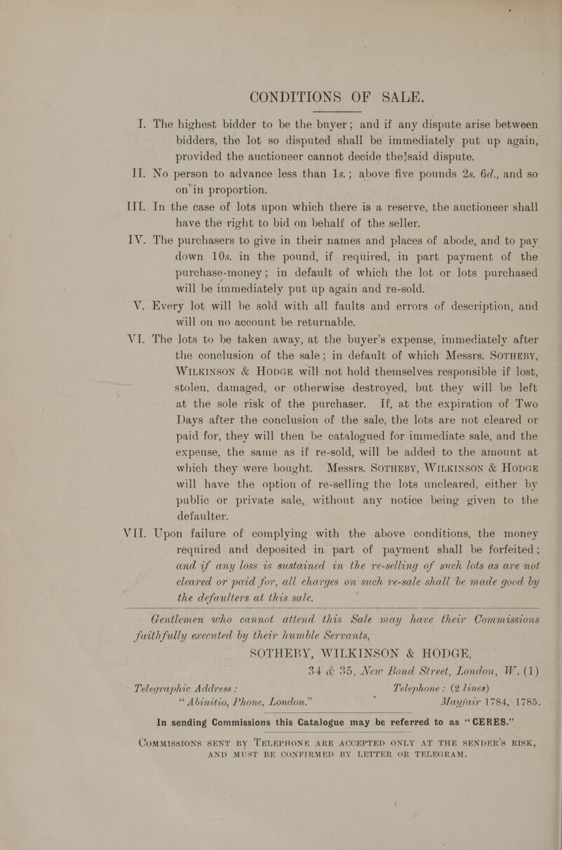 I. The highest bidder to be the buyer; and if any dispute arise between bidders, the lot so disputed shall be immediately put up again, provided the auctioneer cannot decide theisaid dispute. II. No person to advance less than 1s.; above five pounds 2s. 6d., and so on’ in proportion. III. In the ease of lots upon which there is a reserve, the auctioneer shall have the right to bid on behalf of the seller. | IV. The purchasers to give in their names and places of abode, and to pay down 10s. in the pound, if required, in part payment of the purchase-money ; in default of which the lot or lots purchased will be immediately put up again and re-sold. V. Every lot will be sold with all faults and errors of description, and will on no account be returnable. VI. The lots to be taken away, at the buyer’s expense, immediately after the conelusion of the sale; in default of which Messrs. SOTHEBY, WILKINSON &amp; HopGE will not hold themselves responsible if lost, stolen, damaged, or otherwise destroyed, but they will be left at the sole risk of the purchaser. If, at the expiration of Two Days after the conclusion of the sale, the lots are not cleared or paid for, they will then be catalogued for immediate sale, and the expense, the same as if re-sold, will be added to the amount at which they were bought. Messrs. SOTHEBY, WILKINSON &amp; HODGE will have the option of re-selling the lots uncleared, either by public or private sale, without any notice being given to the defaulter. VIL. Upon failure of complying with the above conditions, the money required and deposited in part of payment shall be forfeited ; and uf any loss is sustained in the re-selling of such lots as are not cleared or paid for, all charges on such re-sale shall be made good by the defaulters at this sale. |  Gentlemen who cannot attend this Sale may have their Commissions Juithfully executed by their humble Servanis, SOTHEBY, WILKINSON &amp; HODGE, 34 &amp; 35, New Bond Street, London, W. (1) Telegraphic Address : Telephone : (2 lines) * Abinitio, Phone, London.” ‘ Mayfair 1784, 1785.  In sending Commissions this Catalogue may be referred to as ‘‘ CERES.”  CUMMISSIONS SENT BY TELEPHONE ARE ACCEPTED ONLY AT THE SENDER’S RISK, AND MUST BE CONFIRMED BY LETTER OR TELEGRAM.