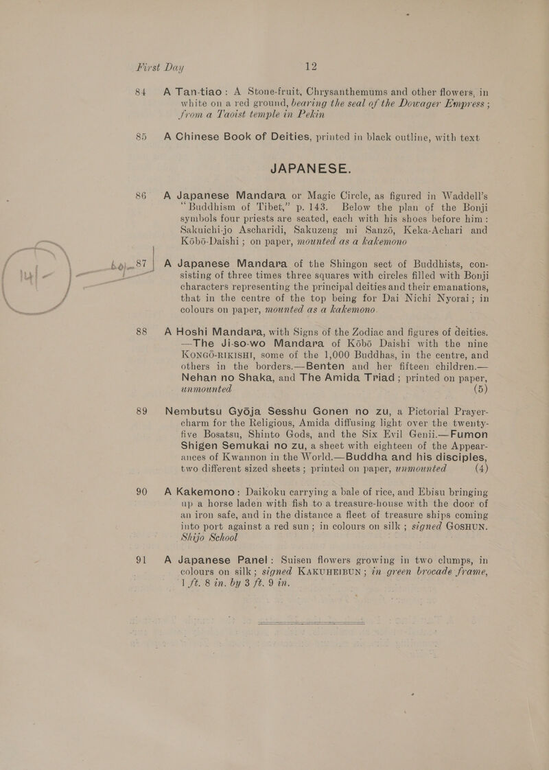 84 88 89 on A Tan-tiao: A Stone-fruit, Chrysanthemums and other flowers, in white on a red ground, bearing the seal of the Dowager Empress ; Strom a Taoist temple in Pekin A Chinese Book of Deities, printed in black outline, with text JAPANESE. A Japanese Mandara or Magic Circle, as figured in Waddell’s “Buddhism of Tibet,” p. 143. Below the plan of the Bonji symbols four priests are seated, each with his shoes before him: Sakuichi-jo Ascharidi, Sakuzeng mi Sanzo, Keka-Achari and Kobo-Daishi ; on paper, mounted as a kakemono A Japanese Mandara of the Shingon sect of Buddhists, con- sisting of three times three squares with circles filled with Bonji characters representing the principal deities and their emanations, that in the centre of the top being for Dai Nichi Nyorai; in colours on paper, mounted as a kakemono. A Hoshi Mandara, with Signs of the Zodiac and figures of deities. —The Ji-so-wo Mandara of Kodbo Daishi with the nine IXONGO-RIKISHI, some of the 1,000 Buddhas, in the centre, and others in the borders.—Benten and her fifteen children.— Nehan no Shaka, and The Amida Triad ; printed on paper, unmounted (5) Nembutsu Gydja Sesshu Gonen no zu, a Pictorial Prayer- charm for the Religious, Amida diffusing light over the twenty- five Bosatsu, Shinto Gods, and the Six Evil GeniiimFumon Shigen Semukai no Zu, a sheet with eighteen of the Appear- ances of Kwannon in the World.—Buddha and his disciples, two different sized sheets ; printed on paper, unmounted (4) A Kakemono: Daikoku carrying a bale of rice, and Ebisu bringing up a horse laden with fish to a treasure-house with the door of an iron safe, and in the distance a fleet of treasure ships coming into port against a red sun; in colours on silk ; signed GOSHUN. Shijo School | . | . A Japanese Panel: Suisen flowers growing in two clumps, in colours on silk; s¢gned KAKUHEIBUN ; 72 green brocade frame, “1 ft. 8 in. by 3 ft. 9 in.  