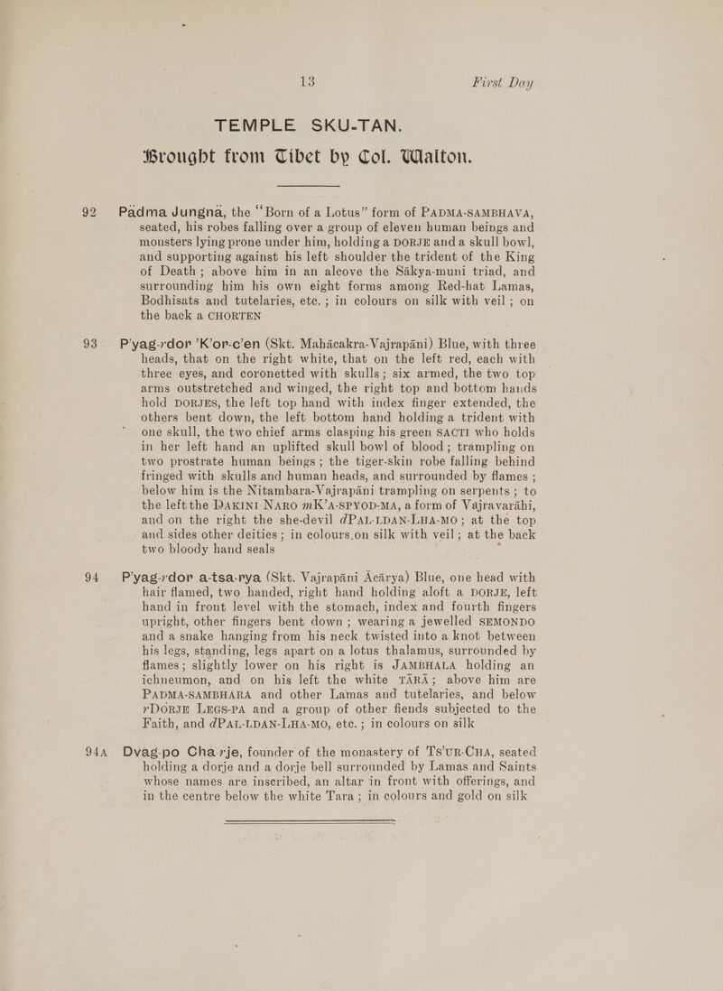 92 TEMPLE SKU.TAN. Brought from Tibet by Col. Walton. seated, his robes falling over a group of eleven human beings and monsters lying prone under him, holding a DORJE anda skull bow], and supporting against his left shoulder the trident of the King of Death; above him in an alcove the Sakya-muni triad, and surrounding him his own eight forms among Red-hat Lamas, Bodhisats and tutelaries, etc. ; in colours on silk with veil ; on the back a CHORTEN heads, that on the right white, that on the left red, each with three eyes, and coronetted with skulls; six armed, the two top arms outstretched and winged, the right top and bottom hands hold DoRJES, the left top hand with index finger extended, the others bent down, the left bottom hand holding a trident with one skull, the two chief arms clasping his green SACTI who holds in her left hand an uplifted skull bowl of blood; trampling on two prostrate human beings; the tiger-skin robe falling behind fringed with skulls and human heads, and surrounded by flames ; below him is the Nitambara-Vajrapani trampling on serpents ; to the left the Daxin1 NARO mK’A-SPYOD-MA, a form of Vajravarahi, and on the right the she-devil dPAL-LDAN-LHA-MO; at the top two bloody hand seals hair flamed, two handed, right hand holding Aine a DORJE, left hand in front level with the stomach, index and fourth fingers upright, other fingers bent down ; wearing a jewelled SEMONDO and a snake hanging from his neck twisted into a knot between his legs, standing, legs apart on a lotus thalamus, surrounded by flames ; slightly lower on his right. is JAMBHALA holding an ichneumon, and on his left the white TARA; above him are PADMA-SAMBHARA and other Lamas and furelavies and below rDORJE LEGS-PA and a group of other fiends subjected to the Faith, and dPAL-LDAN-LHA-MO, etc. ; in colours on silk holding a dorje and a dorje bell surrounded by Lamas and Saints whose names are inscribed, an altar in front with offerings, and in the centre below the white Tara ; in colours and gold on silk  