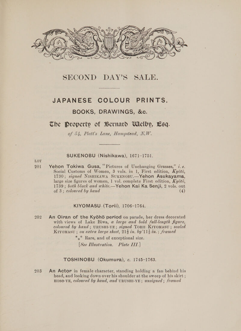  JAPANESE COLOUR PRINTS, BOOKS, DRAWINGS, &amp;c. The Property of Bernard Welby, sq. of 54, Platt’s Lane, Hampstead, N.W. SUKENOBU (Nishikawa), 1671-1751. Yehon Tokiwa Gusa, “Pictures of Unchanging Grasses,” 7. e. Social Customs of Women, 3 vols. in 1, First edition, Kyoto, 1730; segned NISHIKAWA SUKENOBU.-—Yehon Asukayama, large size figures of women, | vol. complete First edition, Ky0td, 1739 ; both black and white.—Yehon Kai Ka Senji, 2 vols. out of 3; coloured by hand (4) KIYOMASU (Torii), 1706-1764. An Oiran of the Kyoho period on parade, her dress decorated with views of Lake Biwa, a large and bold full-length figure, coloured by hand ; URUSHI-YE; signed Torti KiyomMasu; sealed Ktiyomasu ; on extra large sheet, 214 in. by114 in. ; framed *,* Rare, and of exceptional size. [See Illustration. Plate IIT. | TOSHINOBU (Okumura), c. 1745-1763. An Actor in female character, standing holding a fan behind his head, and looking down over his shoulder at the sweep of his skirt ; HOSO-YE, coloured by hand, and URUSHI-YE; unsigned ; framed