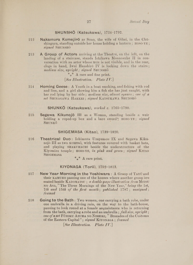 213 214 215 216 218 27 Second Day SHUNSHO (Katsukawa), 1724-1792. Nakamura Kumejiro as Sono, the wife of Gihei, in the Chi- shingura, standing outside her house holding a lantern ; HOSO-YE ; signed SHUNSHO A Group of Actors arriving at the Theatre, on the left, on the landing of a staircase, stands Ichikawa Monnosuke II in con- versation with an actor whose MON is not visible, and in the rear, clogs in hand, Iwai Hanshird IV is Jooking down the stairs; medium size, upright , signed SHUNSHO *,* A rare and fine print. [See Illustration. Plate IV.| Homing Geese: A Youth in a boat smoking, and fishing with rod and line, and a girl showing him a fish she has just caught, with her rod lying by her side; medium size, almost square; one of a set SHINAGAWA HAKKEI; signed KATSUKAWA SHUNSHO SHUNKO (Katsukawa), worked c. 1765-1790. Segawa Kikunojo III as a Woman, standing beside a weir holding a roped-up box and a bare sword’ HOSO-YE; signed SHUNKO SHIGEMASA (Kitao), 1739-1820. Theatrical Duo: Ichimura Uzayemon IX and Segawa Kiku- nojo III as two KOMOSO, with features covered with basket hats, and playing SHAKUHACHI beside the understructure of the Kiyomizu temple; HOSO-YE, in pink and green; signed KiTAO SHIGEMASA *,* A rare print. KIYONAGA (Torii), 1752-1813. New Year Morning in the Yoshiwara: A Group of TayU and their KAMURO passing one of the houses where another group are seated beside KADOMATSU ; @ double-page illustration from Mirsu No Asa, “The Three Mornings of the New Year,” being the 1st, 7th and 15th of the first month; published 1787; unsigned ; framed Going to the Bath: Two women, one carrying a bath robe, under one umbrella in a driving rain, on the way to the bath-house, pausing to look round at a female acquaintance who is returning _ from the bath, carrying arobe and an umbrella; full size, upright ; one of a set FUzoKU AZUMA NO NISHIKI, © Brocades of the Customs of the Hastern Capital”; signed K1YONAGA ; framed