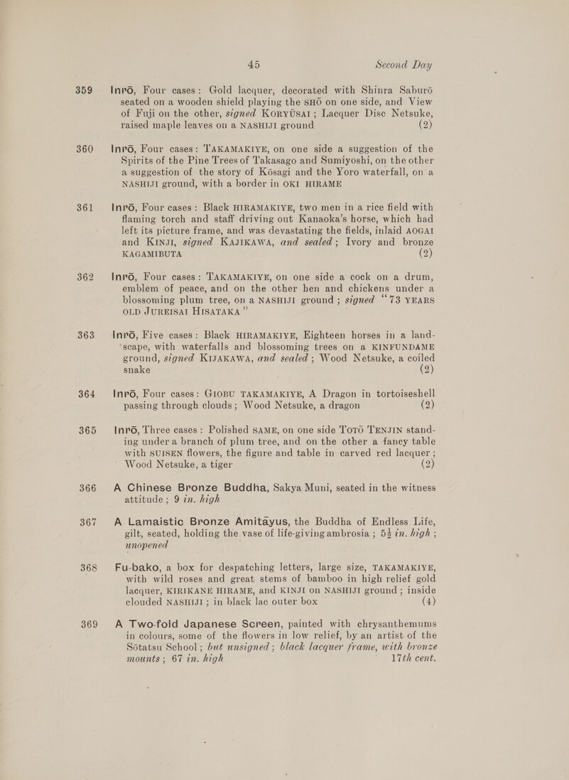 359 360 361 363 364 365 366 sor 368 369 45 Second Day Inrvo, Four cases: Gold lacquer, decorated with Shinra Saburdé seated on a wooden shield playing the SHO on one side, and View of Fuji on the other, segned Koryutsal; Lacquer Disc Netsuke, raised maple leaves on a NASHIJI ground (2) Invo, Four cases: TAKAMAKIYE, on one side a suggestion of the Spirits of the Pine Trees of Takasago and Sumiyoshi, on the other a suggestion of the story of Késagi and the Yoro waterfall, on a NASHIJI ground, with a border in OKI HIRAME Inrvo, Four cases: Black HIRAMAKIYE, two men in a rice field with flaming torch and staff driving out Kanaoka’s horse, which had left its picture frame, and was devastating the fields, inlaid AOGAI and KINJI, signed KajJIKAWA, and sealed; Ivory and bronze KAGAMIBUTA (2) Invo, Four cases: TAKAMAKIYE, on one side a cock on a drum, emblem of peace, and on the other hen and chickens under a blossoming plum tree, on a NASHIJI ground ; s¢gned “73 YEARS OLD JUREISAI HISATAKA ” Invo, Five cases: Black HIRAMAKIYE, Eighteen horses in a land- ‘scape, with waterfalls and blossoming trees on a KINFUNDAME ground, signed KIJAKAWA, and sealed; Wood Netsuke, a coiled snake (2) Inpro, Four cases: GIOBU TAKAMAKIYE, A Dragon in tortoiseshell passing through clouds; Wood Netsuke, a dragon (2) Invo, Three cases: Polished SAME, on one side ToTo TENJIN stand- ing under a branch of plum tree, and on the other a fancy table with SUISEN flowers, the figure and table in carved red lacquer ; Wood Netsuke, a tiger | (2) A Chinese Bronze Buddha, Sakya Muni, seated in the witness attitude; 9 in. high A Lamaistic Bronze Amitayus, the Buddha of Endless Life, gilt, seated, holding the vase of life-giving ambrosia ; 54 7n. high ; unopened : Fu-bako, a box for despatching letters, large size, TAKAMAKIYE, with wild roses and great stems of bamboo in high relief gold lacquer, KIRIKANE HIRAMEB, and KINJI On NASHIJI ground ; inside clouded NASHIJI ; in black lac outer box (4) A Two-fold Japanese Screen, painted with chrysanthemums in colours, some of the flowers in low relief, by an artist of the Sotatsu School; but unsigned ; black lacquer frame, with bronze mounts; 67 in. high «17th cent.