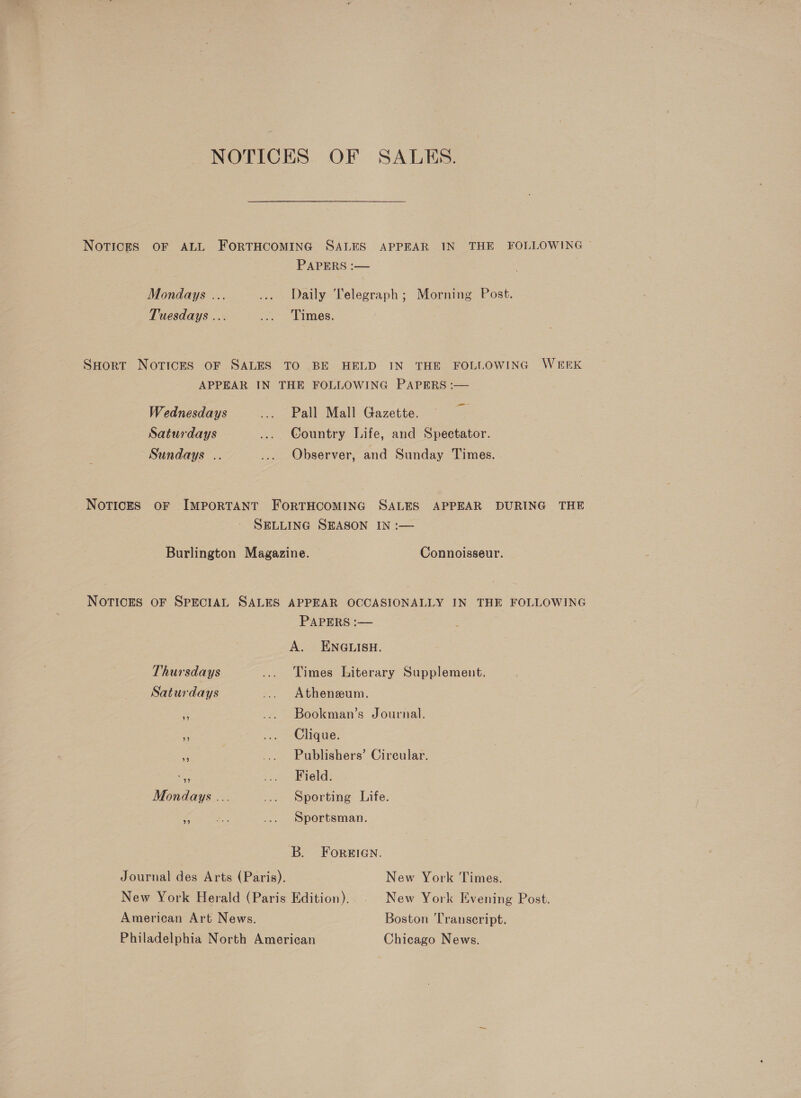 NOTICES OF SALES. NOTICES OF ALL FORTHCOMING SALES APPEAR IN THE FOLLOWING PAPERS :— Mondays ... ... Daily Telegraph; Morning Post. Tuesdays ... “2: Tames; SHort Notices oF SALES TO BE HELD IN THE FOLLOWING WEEK APPEAR IN THE FOLLOWING PAPERS :— Wednesdays ... Pall Mall Gazette. Saturdays ... Country Life, and Spectator. Sundays .. ... Observer, and Sunday Times. NoTicES oF IMPORTANT FORTHCOMING SALES APPEAR DURING THE SELLING SEASON IN :— Burlington Magazine. © Connoisseur. NOTICES OF SPECIAL SALES APPEAR OCCASIONALLY IN THE FOLLOWING PAPERS :— A. ENGLISH. Thursdays ... Times Literary Supplement. Saturdays ... Atheneum. Es ... Bookman’s Journal. rf ... Clique. = ... Publishers’ Circular. a &lt;. Breld: Mondays ... ... Sporting Life. nf na ... Sportsman. B. ForsIGN. Journal des Arts (Paris). New York Times. New York Herald (Paris Edition). New York Evening Post. American Art News. Boston ‘Transcript. Philadelphia North American Chicago News.