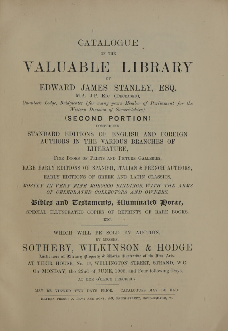 CATALOGUE | OF THE VALUABLE LIBRARY EDWARD JAMES STANLEY, ESQ. M.A. J.P. Erc. (DECEASED), Quantock Lodge, Bridgwater (for many years Member of Parliament for the Western Division of Somersetshire). (SECOND PORTION) COMPRISING STANDARD EDITIONS OF ENGLISH AND FOREIGN AUTHORS IN THE VARIOUS BRANCHES OF LITERATURE, FINE Books oF PRINTS AND PICTURE GALLERIES, RARE EARLY EDITIONS OF SPANISH, ITALIAN &amp; FRENCH AUTHORS, EARLY EDITIONS OF GREEK AND LATIN CLASSICS, MOSTLY IN VERY FINE MOROCCO BINDINGS, WITH THE ARMS OF CELEBRATED COLLECTORS AND OWNERS. Bibles and Cestaments, Lluminated Worae, SPECIAL ILLUSTRATED COPIES OF REPRINTS OF RARE BOOKS, ETC. 4   WHICH WILL BE SOLD BY AUCTION, BY MESSRS. SOTHEBY, WILKINSON &amp; HODGE Auctioneers of Literary Property &amp; Works illustrative of the Fine Arts, AT THEIR HOUSE, No. 13, WELLINGTON STREET, STRAND, W.C. On MONDAY, the 22nd of JUNE, 1908, and Four following Days, AT ONE O'CLOCK PRECISELY. MAY BE VIEWED TWO DAYS PRIOK. CATALOGUES MAY BE HAD.   DRYDEN PRESS: J. DAVY AND SONS, 8-9, FRITH-STREET, SOHO-SQUARE, W.