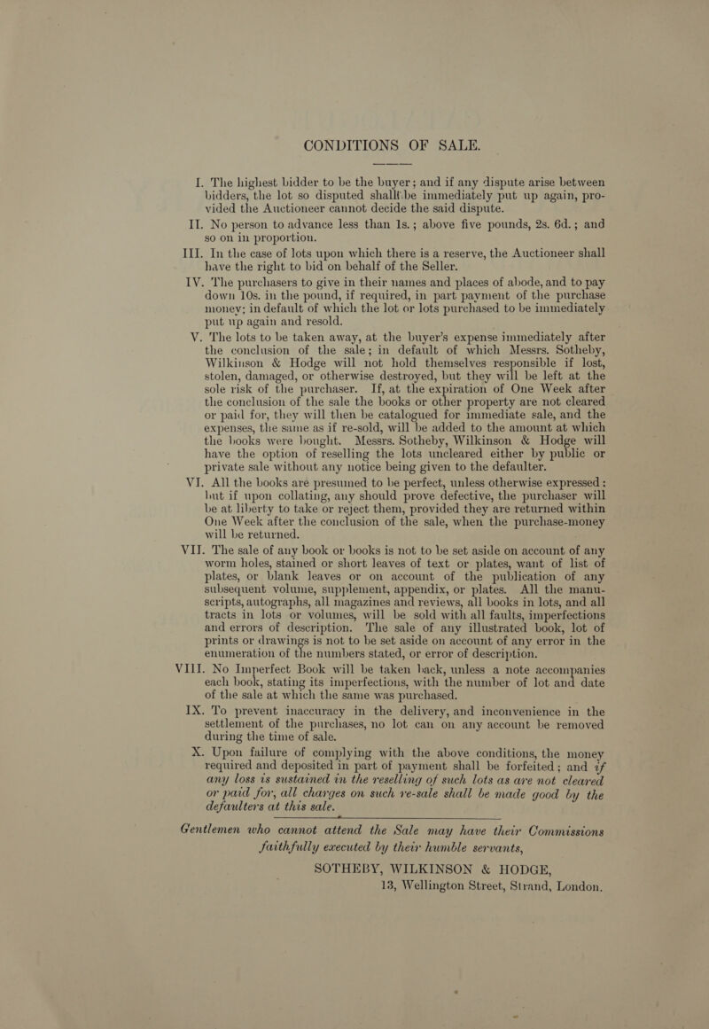 CONDITIONS OF SALE. I. The highest bidder to be the buyer; and if any dispute arise between bidders, the lot so disputed shalli:be immediately put up again, pro- vided the Auctioneer cannot decide the said dispute. II. No person to advance less than Is.; above five pounds, 2s. 6d.; and so On in proportion. III. In the case of lots upon which there is a reserve, the Auctioneer shall have the right to bid on behalf of the Seller. IV. The purchasers to give in their names and places of abode, and to pay down 10s. in the pound, if required, in part payment of the purchase money; in default of which the lot or lots purchased to be immediately put wp again and resold. V. The lots to be taken away, at the buyer’s expense immediately after the conclusion of the sale; in default of which Messrs. Sotheby, Wilkinson &amp; Hodge will not hold themselves responsible if lost, stolen, damaged, or otherwise destroyed, but they will be left at the sole risk of the purchaser. If, at the expiration of One Week after the conclusion of the sale the books or other property are not cleared or paid for, they will then be catalogued for immediate sale, and the expenses, the same as if re-sold, will be added to the amount at which the hooks were bought. Messrs. Sotheby, Wilkinson &amp; Hodge will have the option of reselling the lots uncleared either by public or private sale without any notice being given to the defaulter. VI. All the books are presumed to be perfect, unless otherwise expressed ; hut if upon collating, any should prove defective, the purchaser will be at liberty to take or reject them, provided they are returned within One Week after the conclusion of the sale, when the purchase-money will be returned. VII. The sale of any book or books is not to be set aside on account of any worm holes, stained or short leaves of text or plates, want of list of plates, or blank leaves or on account of the publication of any subsequent volume, supplement, appendix, or plates. All the manu- scripts, autographs, all magazines and reviews, all books in lots, and all tracts in lots or volumes, will be sold with all faults, imperfections and errors of description. The sale of any illustrated book, lot of prints or drawings is not to be set aside on account of any error in the enumeration of the numbers stated, or error of description. VIII. No Imperfect Book will be taken hack, unless a note accompanies each book, stating its imperfections, with the number of lot and date of the sale at which the same was purchased. IX. To prevent inaccuracy in the delivery, and inconvenience in the settlement of the purchases, no lot can on any account be removed during the time of sale. X. Upon failure of complying with the above conditions, the money required and deposited in part of payment shall be forfeited; and if any loss is sustained in the reselling of such lots as are not cleared or pard for, all charges on such ve-sale shall be made good by the defaulters at this sale.   Gentlemen who cannot attend the Sale may have their Commissions Jaithfully executed by their humble servants, SOTHEBY, WILKINSON &amp; HODGE, 13, Wellington Street, Strand, London.