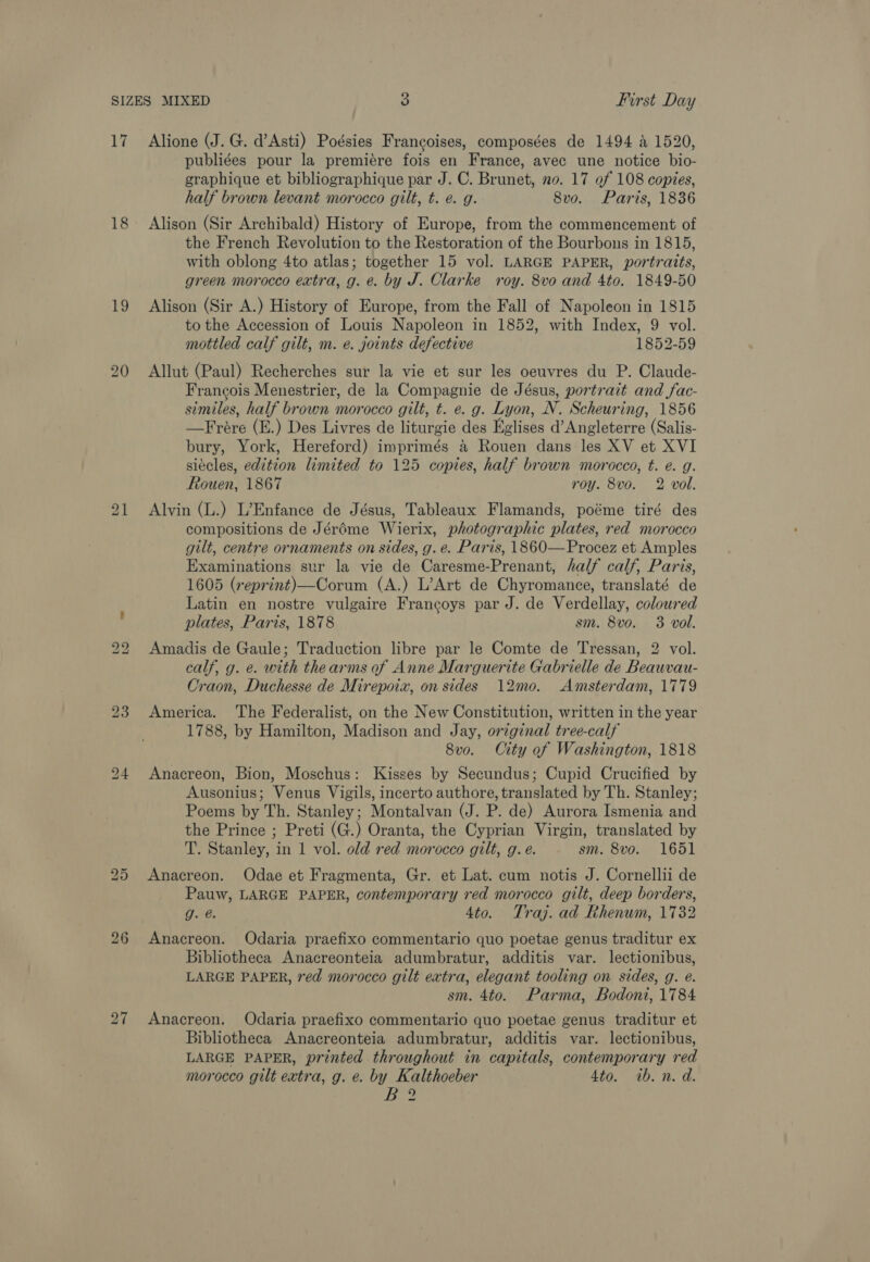 17 18 19 bo bo 23 26 Alione (J. G. d’Asti) Poésies Francoises, composées de 1494 a 1520, publiges pour la premiere fois en France, avec une notice bio- graphique et bibliographique par J. C. Brunet, no. 17 of 108 copies, half brown levant morocco gilt, t. e. g. 8vo. Paris, 1836 Alison (Sir Archibald) History of Europe, from the commencement of the French Revolution to the Restoration of the Bourbons in 1815, with oblong 4to atlas; together 15 vol. LARGE PAPER, portraits, green morocco extra, g. e. by J. Clarke roy. 8vo and 4to. 1849-50 Alison (Sir A.) History of Europe, from the Fall of Napoleon in 1815 to the Accession of Louis Napoleon in 1852, with Index, 9 vol. mottled calf gilt, m. e. joints defective 1852-59 Allut (Paul) Recherches sur la vie et sur les oeuvres du P. Claude- Francois Menestrier, de la Compagnie de Jésus, portrait and fac- similes, half brown morocco gilt, t. e. g. Lyon, N. Scheuring, 1856 —Frére (E.) Des Livres de liturgie des Eglises d’Angleterre (Salis- bury, York, Hereford) imprimés a Rouen dans les XV et XVI siécles, edition limited to 125 copies, half brown morocco, t. e. g. Rouen, 1867 roy. 8vo. 2 vol. Alvin (L.) L’Enfance de Jésus, Tableaux Flamands, poéme tiré des compositions de Jéréme Wierix, photographic plates, red morocco gilt, centre ornaments on sides, g. e. Paris, 1860—Procez et Amples Examinations sur la vie de Caresme-Prenant, half calf, Paris, 1605 (reprint)—Corum (A.) L’Art de Chyromance, translaté de Latin en nostre vulgaire Frangoys par J. de Verdellay, coloured plates, Paris, 1878 sm. 8vo. 3 voll. Amadis de Gaule; Traduction libre par le Comte de Tressan, 2 vol. calf, g. e. with thearms of Anne Marguerite Gabrielle de Beauvau- Craon, Duchesse de Mirepoix, on sides 12mo. Amsterdam, 1779 America. The Federalist, on the New Constitution, written in the year 1788, by Hamilton, Madison and Jay, orzginal tree-calf 8vo. City of Washington, 1818 Anacreon, Bion, Moschus: Kisses by Secundus; Cupid Crucified by Ausonius; Venus Vigils, incerto authore, translated by Th. Stanley; Poems by Th. Stanley; Montalvan (J. P. de) Aurora Ismenia and the Prince ; Preti (G.) Oranta, the Cyprian Virgin, translated by T. Stanley, in 1 vol. old red morocco gilt, g. e. sm. 8vo. 1651 Anacreon. Odae et Fragmenta, Gr. et Lat. cum notis J. Cornellii de Pauw, LARGE PAPER, contemporary red morocco gilt, deep borders, pe 4to. Traj. ad Rhenum, 1732 Anacreon. Odaria praefixo commentario quo poetae genus traditur ex Bibliotheca Anacreonteia adumbratur, additis var. lectionibus, LARGE PAPER, red morocco gilt extra, elegant tooling on sides, g. e. sm. 4to. Parma, Bodoni, 1784 Anacreon. Odaria praefixo commentario quo poetae genus traditur et Bibliotheca Anacreonteia adumbratur, additis var. lectionibus, LARGE PAPER, printed throughout in capitals, contemporary red morocco gilt extra, g. e. by Kalthoeber 4to. 1b. n. d. BY