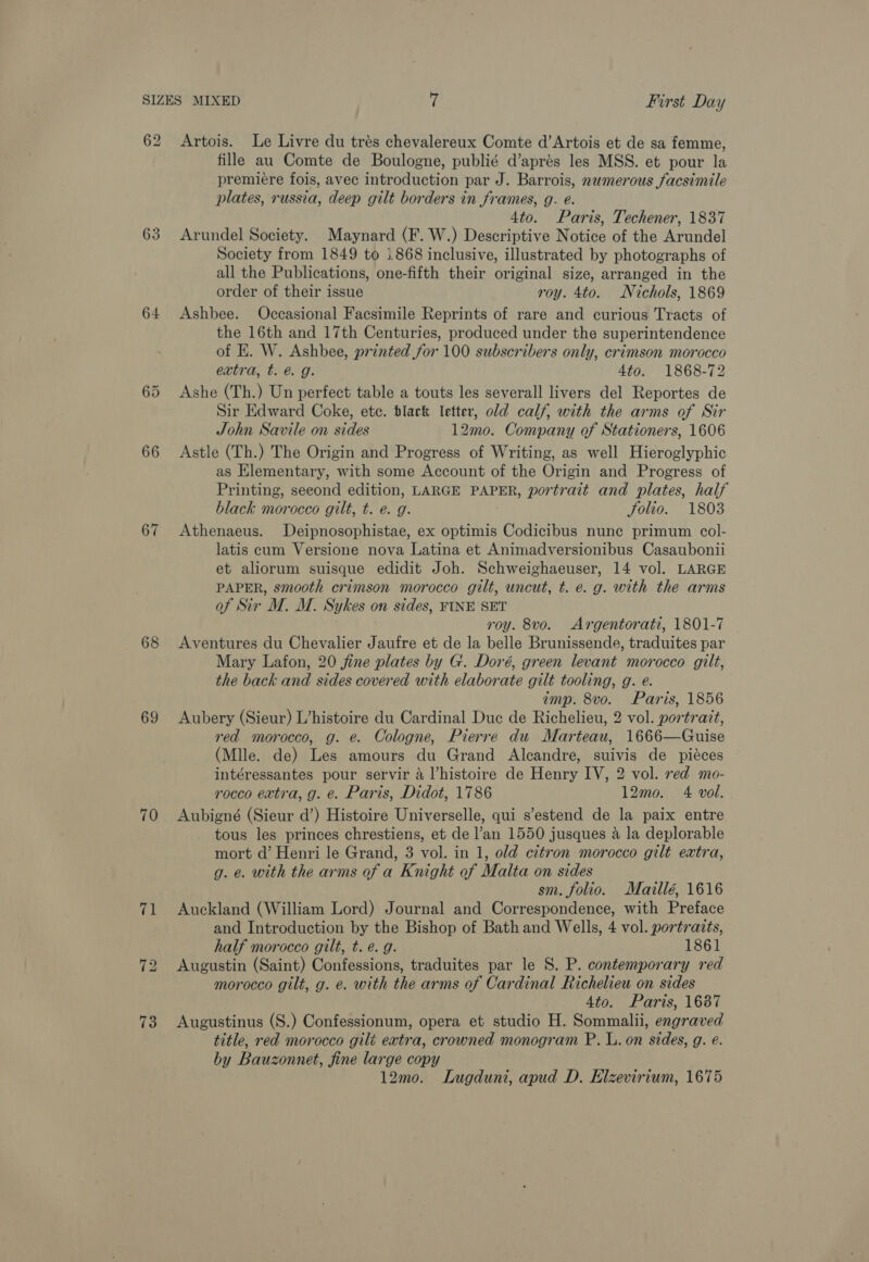 63 64 66 67 68 69 70 (ai 73 Artois. Le Livre du trés chevalereux Comte d’Artois et de sa femme, fille au Comte de Boulogne, publié d’aprés les MSS. et pour la premiere fois, avec introduction par J. Barrois, numerous facsimile plates, russia, deep gilt borders in frames, g. e. 4to. Paris, Techener, 1837 Arundel Society. Maynard (F. W.) Descriptive Notice of the Arundel Society from 1849 to 1.868 inclusive, illustrated by photographs of all the Publications, one-fifth their original size, arranged in the order of their issue roy. 4to. Nichols, 1869 Ashbee. Occasional Facsimile Reprints of rare and curious Tracts of the 16th and 17th Centuries, produced under the superintendence of HE. W. Ashbee, printed for 100 subscribers only, crimson morocco extra, t. &amp; g. Ato. 1868-72 Ashe (Th.) Un perfect table a touts les severall livers del Reportes de Sir Edward Coke, etc. black letter, old calf, with the arms of Sir John Savile on sides 12mo. Company of Stationers, 1606 Astle (Th.) The Origin and Progress of Writing, as well Hieroglyphic as Elementary, with some Account of the Origin and Progress of Printing, second edition, LARGE PAPER, portrait and plates, half black morocco gilt, t. e. g. folio. 1803 Athenaeus. Deipnosophistae, ex optimis Codicibus nune primum col- latis cum Versione nova Latina et Animadversionibus Casaubonii et aliorum suisque edidit Joh. Schweighaeuser, 14 vol. LARGE PAPER, smooth crimson morocco gilt, uncut, t. e.g. with the arms of Sir M. M. Sykes on sides, FINE SET roy. 8vo. Argentorati, 1801-7 Aventures du Chevalier Jaufre et de la belle Brunissende, traduites par Mary Lafon, 20 fine plates by G. Doré, green levant morocco gilt, the back and sides covered with elaborate gilt tooling, g. e. imp. 8vo. Paris, 1856 Aubery (Sieur) L’histoire du Cardinal Duc de Richelieu, 2 vol. portratt, red morocco, g. e. Cologne, Pierre du Marteau, 1666—Guise (Mlle. de) Les amours du Grand Alcandre, suivis de piéces intéressantes pour servir 4 Vhistoire de Henry IV, 2 vol. red mo- rocco extra, g. e. Paris, Didot, 1786 12mo. 4 vol. | Aubigné (Sieur d’) Histoire Universelle, qui s’estend de la paix entre tous les princes chrestiens, et de l’an 1550 jusques a la deplorable mort d’ Henri le Grand, 3 vol. in 1, old citron morocco gilt extra, g. e. with the arms of a Knight of Malta on sides sm. folio. Maillé, 1616 Auckland (William Lord) Journal and Correspondence, with Preface and Introduction by the Bishop of Bath and Wells, 4 vol. portraits, half morocco gilt, t. é. g. 1861 Augustin (Saint) Confessions, traduites par le S. P. contemporary red morocco gilt, g. e. with the arms of Cardinal Richelieu on sides 4to. Paris, 1687 Augustinus (S.) Confessionum, opera et studio H. Sommalii, engraved title, red morocco gilt extra, crowned monogram P. L. on sides, g. é. by Bauzonnet, fine large copy 12mo. Lugduni, apud D. Elzevirium, 1675