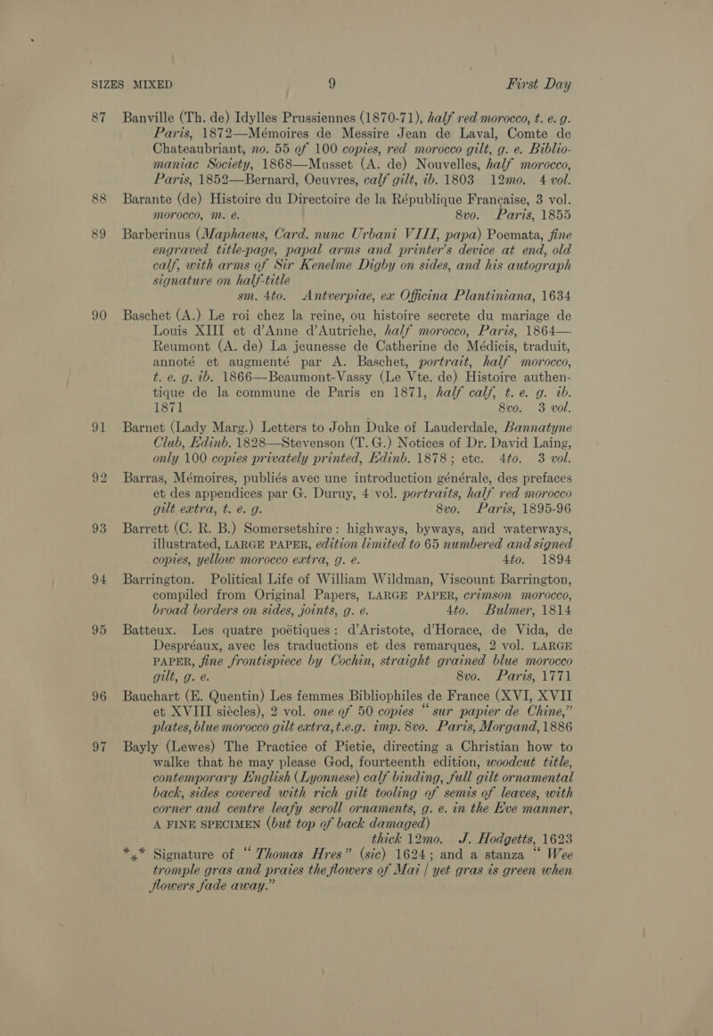 87 89 90 94, 93 94 96 97 Banville (Th. de) Idylles Prussiennes (1870-71), half red morocco, t. e. g. Paris, 1872—Mémoires de Messire Jean de Laval, Comte de Chateaubriant, no. 55 of 100 copies, red morocco gilt, g. e. Biblio- maniac Society, 1868—Musset (A. de) Nouvelles, half morocco, Paris, 1852—Bernard, Oeuvres, calf gilt, ib. 1803 12mo. 4 vol. Barante (de) Histoire du Directoire de la République Francaise, 3 vol. morocco, M. é. 8vo. Paris, 1855 Barberinus (Maphaeus, Card. nune Urbani VIII, papa) Poemata, fine engraved title-page, papal arms and printer’s device at end, old calf, with arms of Sir Kenelne Digby on sides, and his autograph signature on half-title sm. 4to. Antverpiae, ex Officina Plantiniana, 1634 Baschet (A.) Le roi chez la reine, ou histoire secrete du mariage de Louis XIII et dAnne d’Autriche, half morocco, Paris, 1864— Reumont (A. de) La jeunesse de Catherine de Médicis, traduit, annoté et augmenté par A. Baschet, portrait, half morocco, t. e. g. ib. 1866—Beaumont-Vassy (Le Vte. de) Histoire authen- tique de la commune de Paris en 1871, half calf, t.e. g. ab. 1871 8vo. 3 vol. Barnet (Lady Marg.) Letters to John Duke of Lauderdale, Bannatyne Club, Edinb. 1828—Stevenson (T.G.) Notices of Dr. David Laing, only 100 copies privately printed, Edinb. 1878; etc. 4to. 3 vol. Barras, Mémoires, publiés avec une introduction générale, des prefaces et des appendices par G. Duruy, 4 vol. portraits, half red morocco gilt extra, t. €. g. 8vo. Paris, 1895-96 Barrett (C. R. B.) Somersetshire: highways, byways, and waterways, illustrated, LARGE PAPER, edition limited to 65 numbered and signed copies, yellow morocco extra, g. e. 4to. 1894 Barrington. Political Life of William Wildman, Viscount Barrington, compiled from Original Papers, LARGE PAPER, crimson morocco, broad borders on sides, joints, g. e. 4to. Bulmer, 1814 Batteux. Les quatre poétiques: d’Aristote, d’Horace, de Vida, de Despréaux, avec les traductions et des remarques, 2 vol. LARGE PAPER, jine frontispiece by Cochin, straight grained blue morocco gilt, g. é. 8vo. Paris, 1771 Bauchart (E. Quentin) Les femmes Bibliophiles de France (XVI, XVII et XVIII siécles), 2 vol. one of 50 copies “sur papier de Chine,” plates, blue morocco gilt extra, t.e.g. tmp. 8vo. Paris, Morgand, 1886 Bayly (Lewes) The Practice of Pietie, directing a Christian how to walke that he may please God, fourteenth edition, woodcut title, contemporary English (Lyonnese) calf binding, full gilt ornamental back, sides covered with rich gilt tooling of semis of leaves, with corner and centre leafy scroll ornaments, g. e. in the Eve manner, A FINE SPECIMEN (but top of back damaged) thick 12mo0. J. Hodgetts, 1623 *.* Sionature of “ Thomas Hres” (sic) 1624; and a stanza “ Wee tromple gras and praies the flowers of Mai | yet gras is green when Jlowers fade away.”