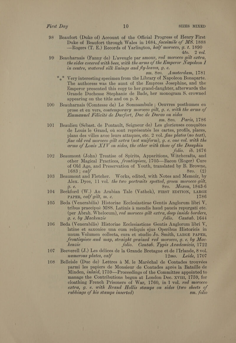 98 99 100 101 106 107 108 Beaufort (Duke of) Account of the Official Progress of Henry First Duke of Beaufort through Wales in 1684, /acs¢mile of MS. 1888 —Rogers (T. E.) Records of Yarlington, half morocco, g. t. 1890 Ato. 2 voll. Beauharnais (Fanny de) L’aveugle par amour, red morocco gilt extra, the sides covered with bees, with the arms of the Emperor Napoleon I in centre, watered silk linings and fly-leaves, g. e. sm. 8v0o. Amsterdam, 1781 The authoress was the aunt of the Empress Josephine, and the Emperor presented this copy to her grand-daughter, afterwards the Grande Duchesse Stephanie de Bade, her monogram 8. crowned appearing on the title and on p. 9. Beauharnais (Comtesse de) Le Somnambule ; Oeuvres posthumes en prose et en vers, contemporary morocco gilt, g. e. with the arms of Emmanuel Falicité de Durfort, Duc de Duras on sides sm. 8vo. Paris, 1786 Beaulieu (Sébast. de Pontault, Seigneur de) Les glorieuses conquétes de Louis le Grand, oti sont représentés les cartes, profils, places, plans des villes avec leurs attaques, etc. 2 vol. fine plates (no text), fine old red morocco gilt extra (not uniform), g. e. one vol. with the arms of Louis XIV on sides, the other with hoe of the Dauphin folio. ib. 1676 Beaumont (John) Treatise of Spirits, Apparitions, Witchcrafts, and other Magical Practices, frontispiece, 1705—Bacon (Roger) Cure of Old Age, and Preservation of Youth, translated by B. Browne, 1683 ; calf 8vo. (2) Beaumont and Fletcher. Works, edited, with Notes and Memoir, by ee Dyce, 11 vol. the two portr aits spotted, green morocco gilt, ae. 8vo. Moxon, 1843-6 Beckford (W.) An Arabian Tale (Vathek), FIRST EDITION, LARGE PAPER, calf gilt, m. e. 1786 Beda (Venerabilis) Historiae Ecclesiasticae aaniss Anglorum libri V, tribus praecipué MSS. Latinis 4 mendis haud paucis repurgati etc. (per Abrah. Whelocum), red morocco gilt eatra, deep inside borders, g. @. by Mackenzie folio. Cantab. 1644 Beda (Venerabilis) Historiae Ecclesiasticae Gentis Anglorum libri V, latine et saxonice una cum reliquis ejus Operibus Historicis in unum Volumen collecta, cura et studio Jo. Smith, LARGE PAPER, Srontispiece and map, straight grained red morocco, g. e. by Mac- kenze Jolio. Cantab. Typis Academicis, 1722 Beeverell (J.) Les délices de la Grande Bretagne et de |’Irlande, 8 vol. numerous plates, calf 12mo. Leide, 1707 Belleisle (Duc de) Lettres &amp; M. le Maréchal de Contades trouvées parmi les papiers de Monsieur de Contades aprés la Bataille de Minden, ¢nlaid, 1759—Proceedings of the Committee appointed to manage the Contributions begun at London Dec. xvul, 1759, for cloathing French Prisoners of War, 1760, in 1 vol. red morocco extra, g. e. with Brand Hollis stamps on sides (two sheets of rubbings of his stamps inserted) sm. folio