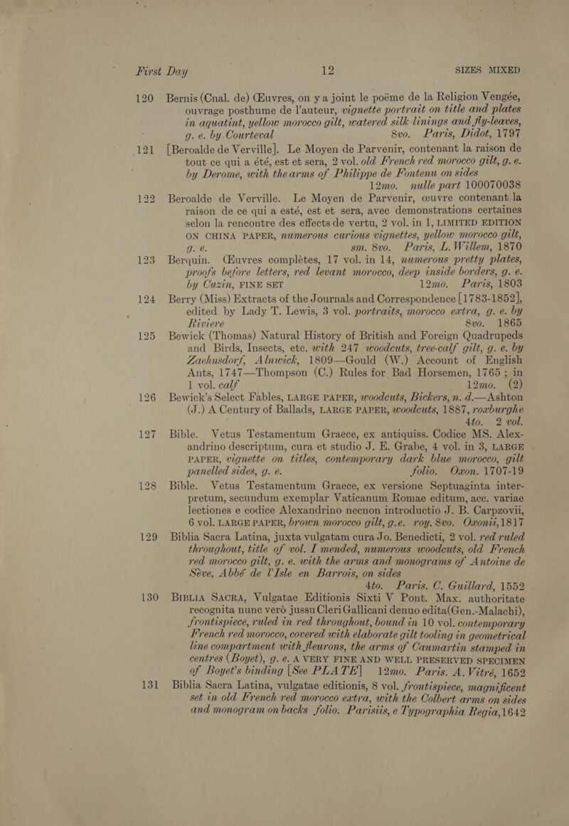120 130 131 Bernis (Cnal. de) (Euvres, on y a joint le poéme de la Religion Vengée, ouvrage posthume de l’auteur, vignette portrait on title and plates in aquatint, yellow morocco gilt, watered silk linings and fly-leaves, g. e. by. Courteval 8vo. Paris, Didot, 1797 [Beroalde de Verville]. Le Moyen de Parvenir, contenant la raison de tout ce qui a été, est et sera, 2 vol. old French red morocco gilt, g. e. by Derome, with thearms of Philippe de Fontenu on sides 12mo. nulle part 100070038 Beroalde de Verville. Le Moyen de Parvenir, ceuvre contenant la raison de ce qui a esté, est et sera, avec demonstrations certaines selon la rencontre des effects de vertu, 2 vol. in 1, LIMITED EDITION ON CHINA PAPER, numerous curious vignettes, yellow morocco gilt, g. @. sm. 8vo. Paris, L. Willem, 1870 Berquin. (uvres complétes, 17 vol. in 14, numerous pretty plates, proofs before letters, red levant morocco, deep inside borders, g. @. by Cuzin, FINE SET 12mo. Paris, 1803 Berry (Miss) Extracts of the Journals and Correspondence [1783-1852], edited by Lady T. Lewis, 3 vol. portraits, morocco extra, g. e. by Riviere 8vo. 1865 Bewick (Thomas) Natural History of British and Foreign Quadrupeds and Birds, Insects, etc. with 247 woodcuts, tree-calf gilt, g. e. by Zaehnsdorf, Alnwick, 1809—Gould (W.) Account of English Ants, 1747—-Thompson (C.) Rules for Bad Horsemen, 1765 ; in 1 vol. calf 12mo. (2) Bewick’s Select Fables, LARGE PAPER, woodcuts, Bickers, n. d.—Ashton (J.) A Century of Ballads, LARGE PAPER, woodcuts, 1887, roaburghe ' 4to. 2 vol. Bible. Vetus Testamentum Graece, ex antiquiss. Codice MS. Alex- andrino descriptum, cura et studio J. E. Grabe, 4 vol. in 3, LARGE PAPER, vignette on titles, contemporary dark blue morocco, gilt panelled sides, g. e. Solio. Oxon. 1707-19 Bible. Vetus Testamentum Graece, ex versione Septuaginta inter- pretum, secundum exemplar Vaticanum Romae editum, acc. variae lectiones e codice Alexandrino necnon introductio J. B. Carpzovii, 6 vol. LARGE PAPER, brown morocco gilt, g.e. roy. 8vo. Oxonii,1817 Biblia Sacra Latina, juxta vulgatam cura Jo. Benedicti, 2 vol. red ruled throughout, title of vol. I mended, numerous woodcuts, old French red morocco gilt, g. e. with the arms and monograms of Antoine de Séve, Abbé de Isle en Barrots, on sides 4to. Paris. C. Guillard, 1552 BiBLiA SAcRA, Vulgatae Editionis Sixti V Pont. Max. authoritate recognita nune vero jussu Cleri Gallicani denuo edita(Gen.-Malachi), Frontispiece, ruled in red throughout, bound in 10 vol. contemporary French red morocco, covered with elaborate gilt tooling in geometrical line compartment with fleurons, the arms of Caumartin stamped in — centres ( Boyet), g. é. A VERY FINE AND WELL PRESERVED SPECIMEN of Boyet’s binding |See PLATE] 12mo. Paris. A. Vitré, 1652 Biblia Sacra Latina, vulgatae editionis, 8 vol. frontispiece, magnificent set in old French red morocco extra, with the Colbert arms on sides and monogram on backs folio. Parisiis, e Typographia Regia,1642