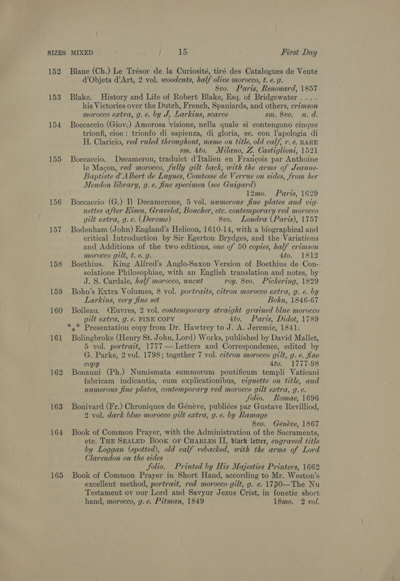 154 155 158 159 160 161 163 164 165 Blane (Ch.) Le Trésor de la Curiosité, tiré des Catalogues de Vente d’Objets d’Art, 2 vol. woodcuts, half olive morocco, t. é. g. 8vo. Paris, Renouard, 1857 Blake. History and Life of Robert Blake, Esq. of Bridgewater... . his Victories over the Dutch, French, Spaniards, and others, crzmson morocco extra, g.e. by J. Larkins, scarce sm. 8vo. n. d. Boccaccio (Giov.) Amorosa visione, nella quale si contengono cinque trionfi, cloe: trionfo di sapienza, di gloria, ec. con l’apologia di H. Claricio, red ruled throughout, name on title, old calf, r. e. RARE sm. 4to. Milano, Z. Castiglioni, 1521 Boccaccio. Decameron, traduict d’Italien en Francois par Anthoine le Macon, red morocco, fully gilt back, with the arms of Jeanne- Baptiste d Albert de Luynes, Comtesse de Verrue on sides, from her Meudon library, g.e. fine specimen (see Guigard) 12mo. Paris, 1629 Boccaccio (G.) Il Decamerone, 5 vol. numerous fine plates and vig- nettes after Hisen, Gravelot, Boucher, etc. contemporary red morocco gilt extra, g. e. (Derome) 8vo. Londra (Paris), 1757 Bodenham (John) England’s Helicon, 1610-14, with a biographical and critical Introduction by Sir Egerton Brydges, and the Variations and Additions of the two editions, one ef 50 copies, half crimson morocco gilt, t.é. g. 4to. 1812 Boethius. King Alired’s Anglo-Saxon Version of Boethius de Con- solatione Philosophiae, with an English translation and notes, by J.S. Cardale, half morocco, uncut roy. 8vo. Pickering, 1829 Bohn’s Extra Volumes, 8 vol. portraits, citron morocco extra, g. e. by Larkins, very fine set Bohn, 1846-67 Boileau. CEuvres, 2 vol. contemporary straight grained blue morocco gilt extra, g.é. FINE COPY 4to. Paris, Didot, 1789 Bolingbroke (Henry St. John, Lord) Works, published by David Mallet, 5 vol. portrait, 1777 — Letters and Correspondence, edited by G. Parke, 2 vol. 1798; together 7 vol. citron morocco gilt, g. e. fine copy 4to.. 1777-98 Bonanni (Ph.) Numismata summorum pontificum templi Vaticani fabricam indicantia, cum explicationibus, vignette on title, and numerous fine plates, contemporary red morocco gilt extra, g. é. Solio. FRomae, 1696 Bonivard (Fr.) Chroniques de Généve, publiées par Gustave Revilliod, 2 vol. dark blue morocco gilt extra, g.e. by Ramage 8vo. Généve, 1867 Book of Common Prayer, with the Administration of the Sacraments, etc. THE SEALED Book OF CHARLES II, blark letter, engraved title by Loggan (spotted), old calf rebacked, with the arms of Lord Clarendon on the sides folio. Printed by His Majesties Printers, 1662 Book of Common Prayer in Short Hand, according to Mr. Weston’s excellent method, portrait, red morocco gilt, g. e. 1730—The Nu Testament ov our Lord and Savyur Jezus Crist, in fonetic short hand, morocco, g.e. Pitman, 1849 18mo. 2 vol.