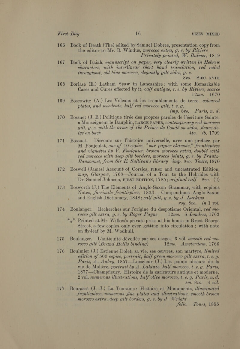 166 167 168 169 170 171 172 174 175 176 Lia. Book of Death (The) edited by Samuel Dobree, presentation copy from the editor to Mr. B. Windus, morocco extra, g. e. by Riviere Privately printed, W. Bulmer, 1819 Book of Isaiah, manuscript on paper, very clearly written in Hebrew characters, with interlinear short hand translation, red ruled throughout, old blue morocco, elegantly gilt sides, g. e. 8vo. SAC. XVIII Borlase (E.) Latham Spaw in Lancashire: with some Remarkable Cases and Cures effected by it, calf antique, r.e. by Riviere, scarce 12mo. 1670 Boscowitz (A.) Les Volcans et les tremblements de terre, colowred plates, and woodcuts, half red morocco gilt, t.e. g. imp. 8vo. Paris, n. d. Bossuet (J. B.) Politique tirée des propres paroles de l’écriture Sainte, a Monseigneur le Dauphin, LARGE PAPER, contemporary red morocco gilt, g. e. with the arms of the Prince de Condé on sides, fleurs-de- lys on back 4to. wb. 1709 Bossuet. Discours sur histoire universelle, avec une préface par M. Poujoulat, one of 10 copies, “sur papier chamois,” frontispiece and vignettes by V. Foulquier, brown morocco extra, doublé with red morocco with deep gilt borders, morocco joints, g. e. by Trautz- Bauzonnet, from Sir BE. Sullivan’s library imp. 8vo. Tours, 1870 Boswell (James) Account of Corsica, FIRST and uncastrated Edition, map, Glasgow, 1768—Journal of a Tour to the Hebrides with Dr. Samuel Johnson, FIRST EDITION, 1785; original calf 8vo. (2) Bosworth (J.) The Elements of Anglo-Saxon Grammar, with copious Notes, facsimile frontispiece, 1823-—Compendious Anglo-Saxon and English Dictionary, 1848; calf gilt, g.e. by J. Larkins roy. 8vo. in 1 vol. Boulanger. Recherches sur l’origine du despotisme Oriental, red mo- rocco gilt extra, g.e. by Roger Payne 12mo. a Londres, 1763 Street, a few copies only ever getting into circulation ; with note on fly-leaf by M. Wodhull. Boulanger. L’antiquité dévoilée par ses usages, 3 vol. smooth red mo- rocco gilt (Brand Hollis binding) 12mo. Amsterdam, 1766 Boulmier (J.) Estienne Dolet, sa vie, ses ceuvres, son martyre, limited edition of 500 copies, portrait, half green morocco gilt extra, t. e.g. Paris, A. Aubry, 1857—Loiseleur (J.) Les points obscurs de la vie de Moliére, portrait by A. Lalauze, half morocco, t. e. g. Paris, 1877—Champfleury. Histoire de la caricature antique et moderne, 2 vol. numerous illustrations, half olive morocco, t. e. g. Paris, n. d. sm. 8vo. 4 vol. Bourassé (J. J.) La Touraine: Histoire et Monuments, illuminated Srontispiece, numerous fine plates and illustrations, smooth brown morocco extra, deep gilt borders, g. e. by J. Wright Solio. Tours, 1855