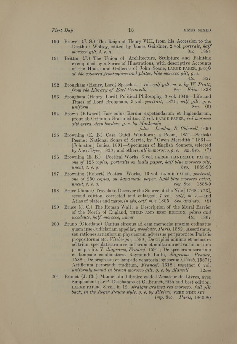 190 Tot 192 193 194 195 196 197 Brewer (J. 8S.) The Reign of Henry VIII, from his Accession to the Death of Wolsey, edited by James Gairdner, 2 vol. portrait, half morocco gilt, t. e. g. 8vo. 1884 Britton (J.) The Union of Architecture, Sculpture and Painting exemplified by a Series of Illustrations, with descriptive Accounts of the House and Galleries of John Soane, LARGE PAPER, p7100/s of the coloured frontispiece and plates, blue morocco gilt, g. e. 4t0.. otha Brougham (Henry, Lord) Speeches, 4 vol. calf gilt, m. e. by W. Pratt, trom the Library of Earl Granville 8vo. Hdin. 1838 Brougham (Henry, Lord) Political Philosophy, 3 vol. 1846—Life and Times of Lord Brougham, 3 vol. portrait, 1871; calf gilt, g. e. uniform 8vo. (6) Brown (Edward) Fasciculus Rerum expetendarum et fugiendarum, prout ab Orthuino Gratio editus, 2 vol. LARGE PAPER, 7ed morocco gilt extra, deep borders, g. e. by Mackenzie Jolio. London, R. Chiswell, 1690 Browning (E. B.) Casa Guidi Windows: a Poem, 1851—Serbski Pesme: National Songs of Servia, by “Owen Meredith,” 1861— [Johnston] Ionica, 1891—Specimens of English Sonnets, selected by Alex. Dyce, 1833 ; and others, all in morocco, g.e@. sm. 8vo. (7) Browning (E. B.) Poetical Works, 6 vol. LARGE HANDMADE PAPER, one of 125 copies, portraits on india paper, half blue morocco gilt, uncut, t. e@. g. 8vo. 1889-90 Browning (Robert) Poetical Works, 16 vol. LARGE PAPER, portrait, one of 250 copies, on handmade paper, light blue morocco extra, uncut, t. @ g. roy. 8vo. 1888-9 Bruce (James) Travels to Discover the Source of the Nile [1768-1773], second edition, corrected and enlarged, 7 vol. calf, m. e.—and Atlas of plates and maps, 7m 4to, calf, m.e.1805 8vo.and4to. (8) Bruce (J. C.) The Roman Wall: a Description of the Mural Barrier of the North of England, THIRD AND BEST EDITION, plates and woodcuts, half morocco, uncut 4to. 1867 Bruno (Giordano) Cantus circeus ad eam memorize praxim ordinatus quam ipse Judiciariam appellat, woodcuts, Paris. 1582; Aesotismus, seu rationes articulorum physicorum adversus peripateticos Parisiis propositorum ete. Vitebergae, 1588 ; De triplici minimo et mensura ad trium speculativarum scientiarum et multarum activarum artium principia lib. V. diagrams, Francof. 1591 ; De specierum scrutinio et lampade combinatoria Raymundi Lullii, diagrams, Pragae, 1588; De progressu et lampade venatoria logicorum ( Viteb. 1587) ; Artificium perorandi traditum, /ancof. 1612; together 6 vol. uniformly bound in brown morocco gilt, g. e. by Mansell 12mo Brunet (J. Ch.) Manuel du Libraire et de l’Amateur de Livres, avec Supplément par P. Deschamps et G. Brunet, fifth and best edition, LARGE PAPER, 8 vol. in 12, straight grained red morocco, full gilt back, in the Roger Payne style, g. e. by Riviere, VERY FINE SET imp. 8vo. Paris, 1860-80