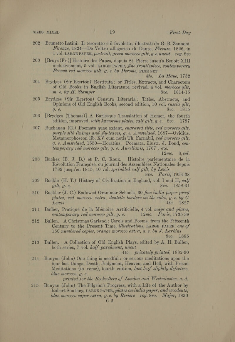 Firenze, 1824—De Veltro allegorico di Dante, Firenze, 1826, in 1 vol. LARGE PAPER, portrait, green morocco gilt, g.e.uncut roy. 8vo [Bruys (Fr.)] Histoire des Papes, depuis St. Pierre jusqu’a Benoit XIII inclusivement, 5 vol. LARGE PAPER, fine frontispiece, contemporary French red morocco gilt, g. e. by Derome, FINE SET 4to. La Haye, 1732 Brydges (Sir Egerton) Restituta: or Titles, Extracts, and Characters of Old Books in English Literature, revived, 4 vol. morocco gilt, m. @. by H. Stamper 8vo. 1814-15 Brydges (Sir Egerton) Censura Literaria: Titles, Abstracts, and Opinions of Old English Books, second edition, 10 vol. russia gilt, g. @. 8vo. 1815 [Brydges (Thomas)] A Burlesque Translation of Homer, the fourth edition, improved, wth humorous plates, calf gilt, g.e. 8vo. 1797 Buchanan (G.) Poemata quae extant, engraved title, red morocco gilt, purple silk linings and fly-leaves, g. e. Amstelaed. 1687—Ovidius. Metamorphoseon lib. XV cum notis Th. Farnabii, red morocco gilt, g. e. Amstelaed. 1650—Horatius. Poemata, illustr. J. Bond, con- temporary red morocco gilt, g. e. Aurelianis, 1767 ; ete. 12mo. 8, vol. Buchez (B. J. B.) et P. C. Roux. Histoire parlementaire de la Révolution Francaise, ou journal des Assemblées Nationales depuis 1789 jusqu’en 1815, 40 vol. sprinkled calf gilt, by Lewis 8vo. Paris, 1834-38 Buckle (H. T.) History of Civilization in England, vol. I and II, calf gilt, g. é. 8vo. 1858-61 Buckler (J. C.) Endowed Grammar Schools, 60 fine india paper proof plates, red morocco extra, dentelle borders on the sides, g.e. by C. Lewis 4to. 1827 Buffier, Pratique de la Mémoire Artificielle, 4 vol. maps and plates, contemporary red morocco gilt, g. é. 12mo. Paris, 1735-38 Bullen. A Christmas Garland: Carols and Poems, from the Fifteenth Century to the Present Time, zdlustrations, LARGE PAPER, one of 150 numbered copies, orange morocco extra, g.e. by J. Larkins 8vo. 1885 Bullen. A Collection of Old English Plays, edited by A. H. Bullen, both series, 7 vol. half parchment, uncut 4to. privately printed, 1882-90 Bunyan (John) One thing is needful: or serious meditations upon the four last things, Death, Judgment, Heaven, and Hell, with Prison Meditations (in verse), fourth edition, last leaf slightly defective, blue morocco, g. @. printed for the Booksellers of London and Westminster, n. d. Bunyan (John) The Pilgrim’s Progress, with a Life of the Author by Robert Southey, LARGE PAPER, plates on india paper, and woodcuts, blue morocco super extra, g.e. by Riviere roy. 8vo. Major, 1830 Ca aad