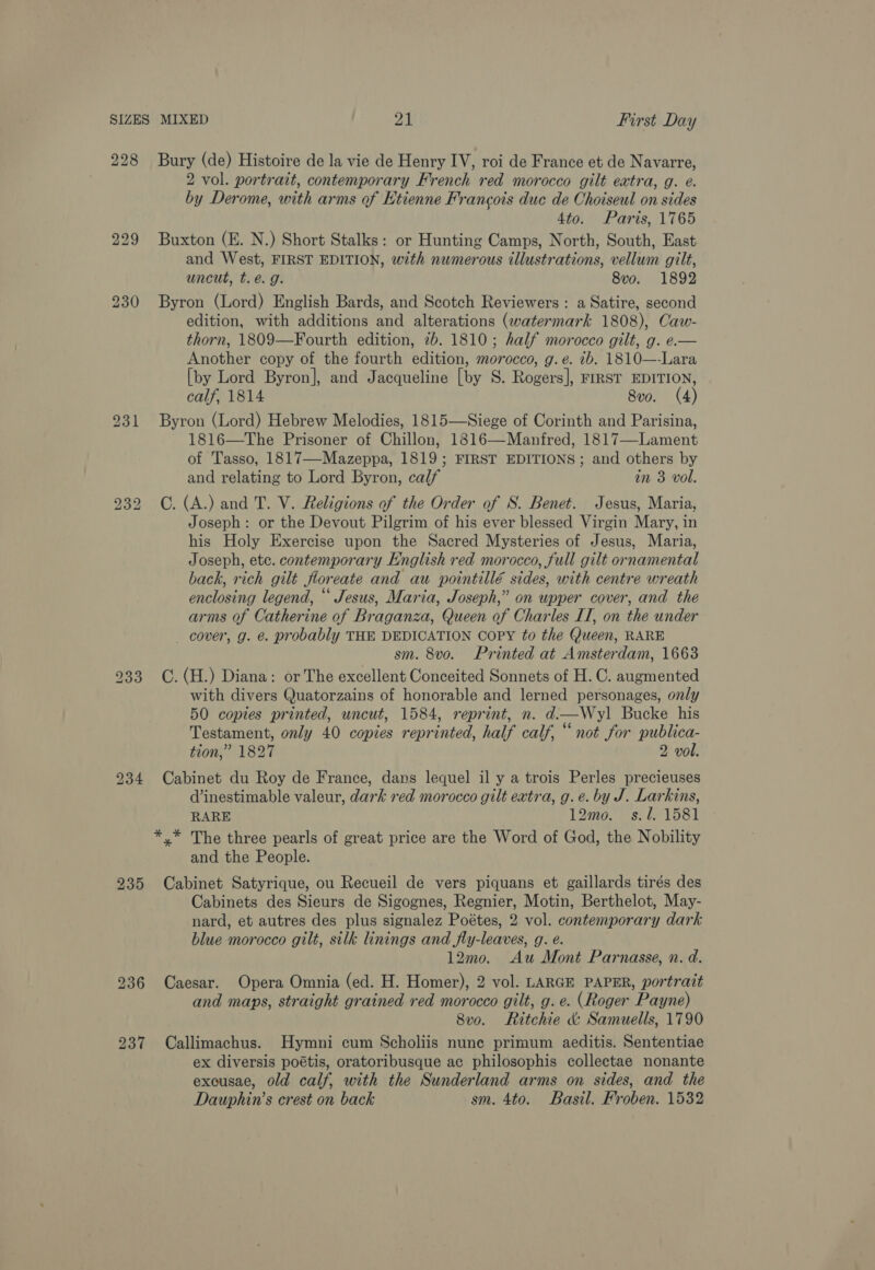 228 230 bo oo bo 235 237 Bury (de) Histoire de la vie de Henry IV, roi de France et de Navarre, 2 vol. portrait, contemporary French red morocco gilt extra, g. @. by Derome, with arms of Etienne Francois duc de Choiseul on sides 4to. Paris, 1765 Buxton (E. N.) Short Stalks: or Hunting Camps, North, South, East and West, FIRST EDITION, with numerous illustrations, vellum gilt, uncut, t.eé. g. 8vo. 1892 Byron (Lord) English Bards, and Scotch Reviewers : a Satire, second edition, with additions and alterations (watermark 1808), Caw- thorn, 1809—Fourth edition, 7b. 1810; half morocco gilt, g. e.— Another copy of the fourth edition, morocco, g.e. ib. 1810—-Lara [by Lord Byron], and Jacqueline [by S. Rogers], FIRST EDITION, calf, 1814 8vo. (4) Byron (Lord) Hebrew Melodies, 1815—Siege of Corinth and Parisina, 1816—The Prisoner of Chillon, 1816—Manfred, 1817—Lament of Tasso, 1817—Mazeppa, 1819; FIRST EDITIONS; and others by and relating to Lord Byron, calf in 3 vol. C. (A.) and T. V. Religions of the Order of S. Benet. Jesus, Maria, Joseph: or the Devout Pilgrim of his ever blessed Virgin Mary, in his Holy Exercise upon the Sacred Mysteries of Jesus, Maria, Joseph, etc. contemporary English red morocco, full gilt ornamental back, rich gilt floreate and au pointillé sides, with centre wreath enclosing legend, “‘ Jesus, Maria, Joseph,” on upper cover, and the arms of Catherine of Braganza, Queen of Charles IT, on the under _ cover, g. @. probably THE DEDICATION Copy to the Queen, RARE sm. 8vo. Printed at Amsterdam, 1663 C. (H.) Diana: or The excellent Conceited Sonnets of H. C. augmented with divers Quatorzains of honorable and lerned personages, only 50 copies printed, uncut, 1584, reprint, n. d.—Wyl Bucke his Testament, only 40 copies reprinted, half calf, “ not for publica- tion,” 1827 2 vol. Cabinet du Roy de France, dans lequel il y a trois Perles precieuses d’inestimable valeur, dark red morocco gilt extra, g.e. by J. Larkins, RARE 12mo._ s. 1. 1581 *,* The three pearls of great price are the Word of God, the Nobility and the People. Cabinet Satyrique, ou Recueil de vers piquans et gaillards tirés des Cabinets des Sieurs de Sigognes, Regnier, Motin, Berthelot, May- nard, et autres des plus signalez Poétes, 2 vol. contemporary dark blue morocco gilt, silk linings and fly-leaves, g. e. 12mo. Au Mont Parnasse, n. d. Caesar. Opera Omnia (ed. H. Homer), 2 vol. LARGE PAPER, portrait and maps, straight grained red morocco gilt, g. e. (Roger Payne) 8vo. Ritchie &amp; Samuells, 1790 Callimachus. Hymni cum Scholiis nune primum aeditis. Sententiae ex diversis poétis, oratoribusque ac philosophis collectae nonante exousae, old calf, with the Sunderland arms on sides, and the Dauphin’s crest on back sm. 4to. Basil. Froben. 1532