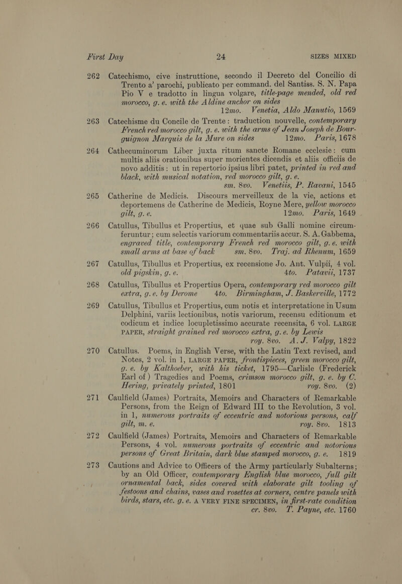 262 263 Catechismo, cive instruttione, secondo il Decreto del Concilio di Trento a’ parochi, publicato per command. del Santiss. 8. N. Papa Pio V e tradotto in lingua volgare, title-page mended, old red morocco, g.e. with the Aldine anchor on sides 12mo. Venetia, Aldo Manutio, 1569 Catechisme du Concile de Trente: traduction nouvelle, contemporary French red morocco gilt, g. e. with the arms of Jean Joseph de Bour- guignon Marquis de la Mure on sides 12mo. Paris, 1678 Cathecuminorum Liber juxta ritum sancte Romane ecclesie: cum multis aliis orationibus super morientes dicendis et aliis officiis de novo additis: ut in repertorio ipsius libri patet, printed in red and black, with musical notation, red morocco gilt, g. e. sm. 8vo. Venetiis, P. Ravani, 1545 Catherine de Medicis. Discours merveilleux de la vie, actions et deportemens de Catherine de Medicis, Royne Mere, yellow morocco gilt, g. é. 12mo. Paris, 1649 Catullus, Tibullus et Propertius, et quae sub Galli nomine circum- feruntur ; cum selectis variorum commentariis accur. S. A. Gabbema, engraved title, contemporary French red morocco gilt, g.e. with small arms at base of back sm. 8vo. Traj. ad Rhenum, 1659 Catullus, Tibullus et Propertius, ex recensione Jo. Ant. Vulpii, 4 vol. old pigskin, g. é. 4to. Patavii, 1737 Catullus, Tibullus et Propertius Opera, contemporary red morocco gilt extra, g.e. by Derome 4to. Birmingham, J. Baskerville, 1772 Catullus, Tibullus et Propertius, cum notis et interpretatione in Usum Delphini, variis lectionibus, notis variorum, recensu editionum et codicum et indice locupletissimo accurate recensita, 6 vol. LARGE PAPER, straight grained red morocco extra, g.e. by Lewis roy. 8vo. A.J. Valpy, 1822 Catullus. Poems, in English Verse, with the Latin Text revised, and Notes, 2 vol. in 1, LARGE PAPER, rontispieces, green morocco gilt, g.e. by Kalthoeber, with his ticket, 1795—Carlisle (Frederick Earl of ) Tragedies and Poems, crimson morocco gilt, g. e. by C. Hering, privately printed, 1801 roy. 8vo. (2) Caulfield (James) Portraits, Memoirs and Characters of Remarkable Persons, from the Reign of Edward III to the Revolution, 3 vol. in 1, numerous portraits of eccentric and notorious persons, calf gilt, m. e. roy. 8vo. 1813 Caulfield (James) Portraits, Memoirs and Characters of Remarkable Persons, 4 vol. numerous portraits of eccentric and notorious persons of Great Britain, dark blue stamped morocco, g. e. 1819 Cautions and Advice to Officers of the Army particularly Subalterns; — by an Old Officer, contemporary English blue morocco, full gilt ornamental back, sides covered with elaborate gilt tooling of Jestoons and chains, vases and rosettes at corners, centre panels with birds, stars, etc. g. e€. A VERY FINE SPECIMEN, 27 first-rate condition cr. 8vo. T. Payne, etc. 1760