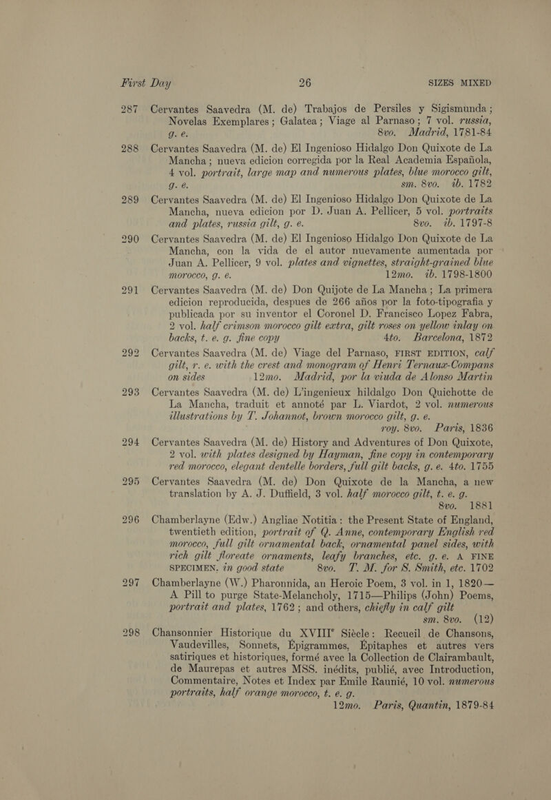 287 288 289 bo eo} bo 294 297 298 Cervantes Saavedra (M. de) Trabajos de Persiles y Sigismunda ; Novelas Exemplares; Galatea; Viage al Parnaso; 7 vol. russia, Gi é: 8v0. Madrid, 1781-84 Cervantes Saavedra (M. de) El Ingenioso Hidalgo Don Quixote de La Mancha; nueva edicion corregida por la Real Academia Espafola, 4 vol. portrait, large map and numerous plates, blue morocco gilt, g. @. sm. 8vo. ib. 1782 Cervantes Saavedra (M. de) El Ingenioso Hidalgo Don Quixote de La Mancha, nueva edicion por D. Juan A. Pellicer, 5 vol. portraits and plates, russia gilt, g. é. 8vo. tb. 1797-8 Cervantes Saavedra (M. de) El Ingenioso Hidalgo Don Quixote de La Mancha, con la vida de el autor nuevamente aumentada por Juan A. Pellicer, 9 vol. plates and vignettes, straight-grained blue morocco, g. e. 12mo. 7b. 1798-1800 Cervantes Saavedra (M. de) Don Quijote de La Mancha; La primera edicion reproducida, despues de 266 anos por la foto-tipografia y publicada por su inventor el Coronel D. Francisco Lopez Fabra, 2 vol. half crimson morocco gilt extra, gilt roses on yellow inlay on backs, t. e. g. fine copy 4to. Barcelona, 1872 Cervantes Saavedra (M. de) Viage del Parnaso, FIRST EDITION, calf gilt, r. e. with the crest and monogram of Henri Ternaua-Compans on sides 12mo. Madrid, por la viuda de Alonso Martin Cervantes Saavedra (M. de) L’ingenieux hildalgo Don Quichotte de La Mancha, traduit et annoté par L. Viardot, 2 vol. numerous illustrations by T. Johannot, brown morocco gilt, g. é. roy. 8vo. Paris, 1836 Cervantes Saavedra (M. de) History and Adventures of Don Quixote, 2 vol. with plates designed by Hayman, fine copy in contemporary red morocco, elegant dentelle borders, full gilt backs, g. e. 4to. 1755 Cervantes Saavedra (M. de) Don Quixote de la Mancha, a new translation by A. J. Duffield, 3 vol. half morocco gilt, t. e. g. 8vo. 1881 Chamberlayne (Edw.) Angliae Notitia: the Present State of England, twentieth edition, portrait of Q. Anne, contemporary English red morocco, full gilt ornamental back, ornamental panel sides, with rich gilt floreate ornaments, leafy branches, etc. g. e. A FINE SPECIMEN. in good state 8vo. TT. M. for S. Smith, etc. 1702 Chamberlayne (W.) Pharonnida, an Heroic Poem, 3 vol. in 1, 1820— A Pill to purge State-Melancholy, 1715—Philips (John) Poems, portrait and plates, 1762; and others, chiefly in calf gilt sm. 8vo. (12) Chansonnier Historique du XVIII° Siécle: Recueil de Chansons, Vaudevilles, Sonnets, Epigrammes, Epitaphes et autres vers satiriques et historiques, formé avec la Collection de Clairambault, de Maurepas et autres MSS. inédits, publié, avec Introduction, Commentaire, Notes et Index par Emile Raunié, 10 vol. nwmerous portraits, half orange morocco, t. e. g. 12mo. Paris, Quantin, 1879-84
