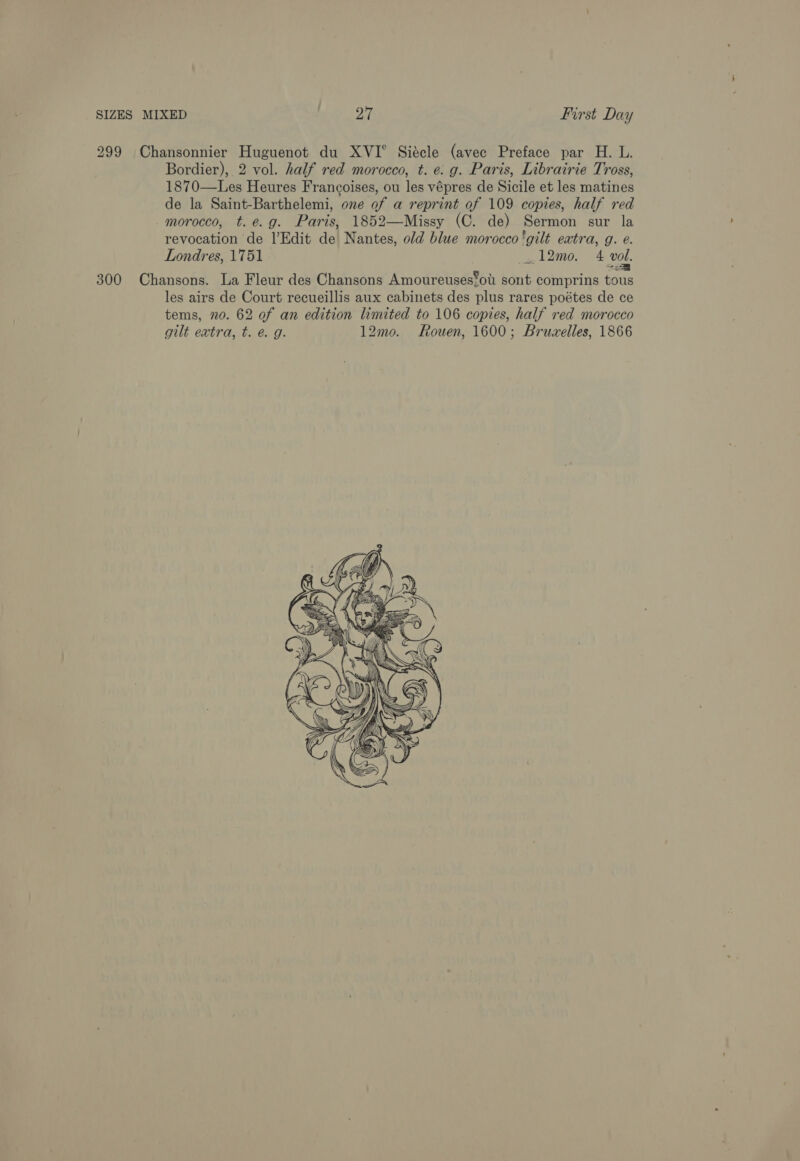 299 Chansonnier Huguenot du XVI° Siécle (avec Preface par H. L. Bordier), 2 vol. half red morocco, t. e. g. Paris, Librairie Tross, 1870—Les Heures Francoises, ou les vépres de Sicile et les matines de la Saint-Barthelemi, one of a reprint of 109 copies, half red morocco, t.e.g. Paris, 1852—Missy (C. de) Sermon sur la revocation de l’Edit de Nantes, old blue morocco ‘gilt extra, g. e. Londres, 1751 __, 12mo. 4 vol. 300 Chansons. La Fleur des Chansons Amoureuses‘ou sont comprins tous les airs de Court recueillis aux cabinets des plus rares poétes de ce tems, 70. 62 of an edition limited to 106 copies, half red morocco gilt extra, t. é g. 12mo. Rouen, 1600; Bruzelles, 1866 