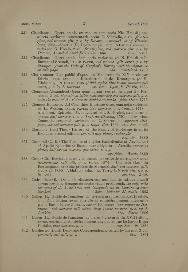 331 332 333 334 335 336 337 338 339 340 Claudianus. Opera omnia, ex rec. et cum notis Nic. Heinsii; acc. selecta variorum commentaria accur. C. Schevelio, 3 vol. /rontis- piece, red morocco gilt, g. e. by Derome, Amstelod. ex off. Elzevir- tana, 1665—Severus (S.) Opera omnia, cum lectissimis commen- tariis acc. G. Homio, 2 vol. frontispiece, red morocco gilt, g. e. by Derome, Amstelod. apud Hlzevirios, 1665 8v0. 5 vol. Claudianus. Opera omnia, cum notis variorum ed. N. Heinsii et P. Burmanni Secundi, LARGE PAPER, red morocco gilt extra, g. e. by Stamper ; from the Duke of Grafton’s library with his signature on title-page 4to. Amstelaed. 1760 Clef d’amour (La) publié d’aprés un Manuscrit du XIV siécle par Edwin Tross, avec une Introduction et des Remarques par H. Michelant, LIMITED EDITION of 222 copies, blue levant morocco gilt extra, g. e. by J. Larkins sm. 8vo. Lyon, P. Perrin, 1866 Clementis Alexandrini Opera quae extant, rec. et illust. per Jo. Pot- terum, 2 vol. wgnette on titles, contemporary red morocco gilt, g. é. with the crest of the Prince de Soubise on backs folio. Oxon. 1715 Clemens Romanus. Ad Corinthios Epistolae duae, cum notis variorum ed. H. Wotton, LARGE PAPER, blue morocco, g. e. Cantab. 1718— Alciphron. Epistolae, Gr. et Lat. ad edit. 8. Bergleri, LARGE THICK PAPER, half morocco, t. €. g. Traj. ad Rhenum, 1791 — Terentius. Comoediae sex, notis variorum ed. C. Schrevelio, engraved title- page, old red morocco gilt, g. e. Lugd. Bat. 1669; etc. 8vo. 4 vol. Clermont (Lord Thos.) History of the Family of Fortescue in all its Branches, second edition, portrait and plates, roxburghe roy. 4to. 1880 Cockerell (C. R.) The Temples of Jupiter Panhellenius at Aegina and of Apollo Epicurius at Bassae near Phigaleia in Arcadia, nemerous plates, half brown morocco gilt extra, t. é. g. roy. folio. Weale, 1860 Cocks (Ch.) Bordeaux et ses vins classés par ordre de mérite, numerous illustrations, calf gilt, g. e. Paris, 1874 — Coulisses (Les) du Boulangisme, avec une préface de Mermeix, half red morocco gilt, t. e.g. tb. 1890—Vidal-Lablache. La Terre, half calf gilt, t. e. g. ib, 1891 sm. 8vo. 3 vol. Codronchus (B.) De annis climactericis; nec non de ratione vitandi eorum pericula, itemque de modis vitam producendi, old calf, with the arms of J. A. de Thou and Gasparde de la Chastre on sides (broken) 12mo. Coloniw, M. Smitz, 1623 Cohen (H.) Guide de l’amateur de livres A gravures du XVIII siécle, cinguieme édition revue, corrigée et considérablement augmentée par le Baron Roger Portalis, one of 100 copies “sur papier de Hol- lande,” red morocco gilt extra, deep inside borders, g.e. by J. _ Larkins 8vo. Paris, 1886 Cohen (H.) Guide de l’amateur de livres 4 gravures du XVIII siécle, revue, corrigée et considérablement augmentée par Le Baron Roger Portalis, blue morocco, g. e. roy. 8vo. ib. 1886 Colchester (Lord) Diary and Correspondence, edited by his son, 3 vol. portrait, calf gilt, m. e. 8vo. 1861