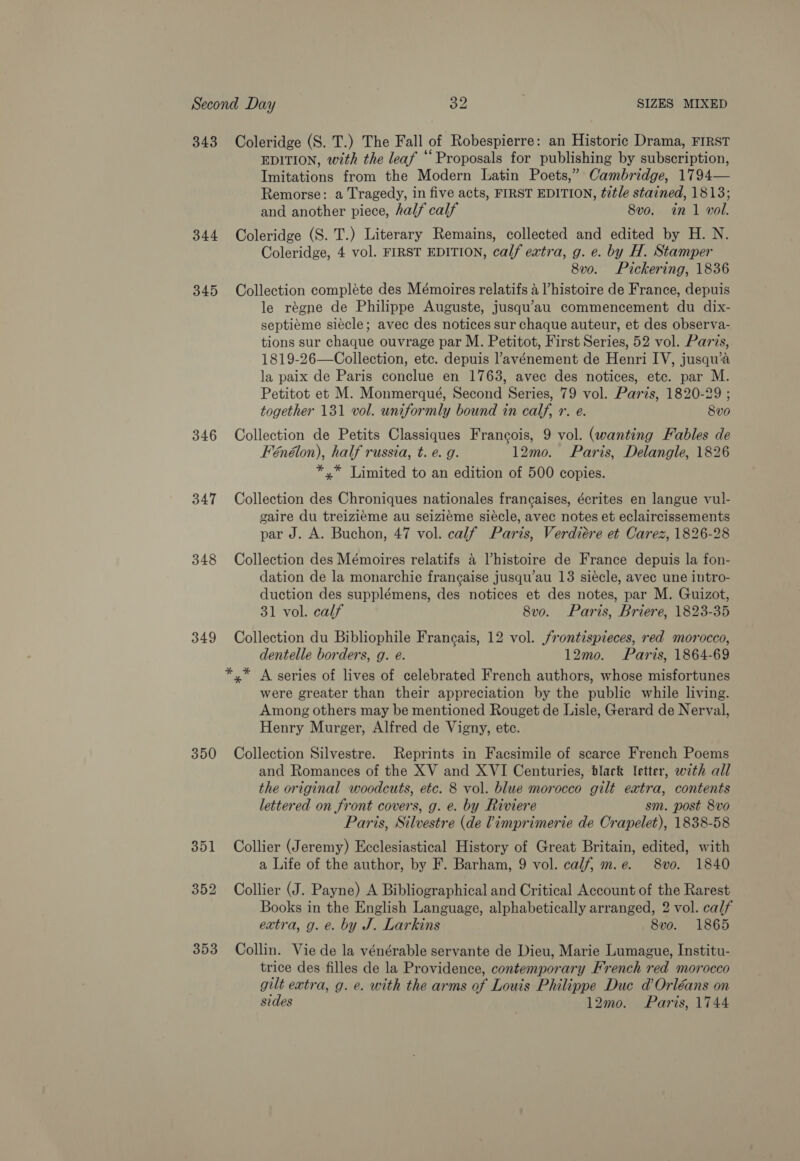 343 Coleridge (S. T.) The Fall of Robespierre: an Historic Drama, FIRST EDITION, with the leaf “Proposals for publishing by subscription, Imitations from the Modern Latin Poets,” Cambridge, 1794— Remorse: a Tragedy, in five acts, FIRST EDITION, title stained, 1813; and another piece, half calf 8vo. in 1 vol. 344 Coleridge (S. T.) Literary Remains, collected and edited by H. N. Coleridge, 4 vol. FIRST EDITION, calf extra, g. e. by H. Stamper 8v0. Pickering, 1836 345 Collection compléte des Mémoires relatifs 4 ’histoire de France, depuis le régne de Philippe Auguste, jusqu’au commencement du dix- septiéme siécle; avec des notices sur chaque auteur, et des observa- tions sur chaque ouvrage par M. Petitot, First Series, 52 vol. Parvs, 1819-26—Collection, etc. depuis l’avénement de Henri IV, jusqu’a la paix de Paris conclue en 1763, avec des notices, etc. par M. Petitot et M. Monmerqué, Second Series, 79 vol. Paris, 1820-29 ; together 131 vol. uniformly bound in calf, r. e. 8vo 346 Collection de Petits Classiques Francois, 9 vol. (wanting Fables de Fénélon), half russia, t. e. g. 12mo. Paris, Delangle, 1826 *,* Limited to an edition of 500 copies. 347 Collection des Chroniques nationales frangaises, écrites en langue vul- gaire du treiziéme au seizieme siecle, avec notes et eclaircissements par J. A. Buchon, 47 vol. calf Paris, Verdiére et Carez, 1826-28 348 Collection des Mémoires relatifs 4 Vhistoire de France depuis la fon- dation de la monarchie francaise jusqu’au 13 siécle, avec une intro- duction des supplémens, des notices et des notes, par M. Guizot, 31 vol. calf 8vo. Paris, Briere, 1823-35 349 Collection du Bibliophile Frangais, 12 vol. /rontispieces, red morocco, dentelle borders, g. eé. 12mo. Paris, 1864-69 *,* A series of lives of celebrated French authors, whose misfortunes were greater than their appreciation by the public while living. Among others may be mentioned Rouget de Lisle, Gerard de Nerval, Henry Murger, Alfred de Vigny, etc. 350 Collection Silvestre. Reprints in Facsimile of scarce French Poems and Romances of the XV and XVI Centuries, black letter, wth all the original woodcuts, etc. 8 vol. blue morocco gilt extra, contents lettered on front covers, g. e. by Riviere sm. post 8vo Paris, Silvestre (de Vimprimerie de Crapelet), 1838-58 351 Collier (Jeremy) Ecclesiastical History of Great Britain, edited, with a Life of the author, by F. Barham, 9 vol. calf, m.e. 8vo. 1840 352 Collier (J. Payne) A Bibliographical and Critical Account of the Rarest Books in the English Language, alphabetically arranged, 2 vol. calf extra, g. e. by J. Larkins 8vo. 1865 353 Collin. Vie de la vénérable servante de Dieu, Marie Lumague, Institu- trice des filles de la Providence, contemporary French red morocco gilt eatra, g. e. with the arms of Louis Philippe Duc d Orléans on sides 12mo. Paris, 1744
