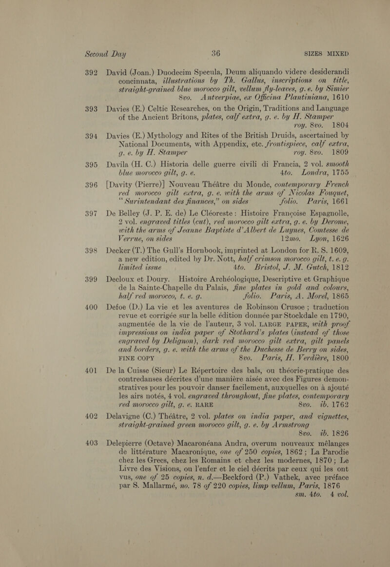 392 393 394 397 398 399 400 401 David (Joan.) Duodecim Specula, Deum aliquando videre desiderandi concinnata, ¢lustrations by Th. Gallus, inscriptions on title, straight-grained blue morocco gilt, vellum jfly-leaves, g.e. by Simier Svo. Antverpiae, ex Officina Plantiniana, 1610 of the Ancient Britons, plates, calf extra, g. e. by H. Stamper roy. 8vo. 1804 Davies (E.) Mythology and Rites of the British Druids, ascertained by National Documents, with Appendix, etc. frontispiece, calf extra, g. e. by H, Stamper roy. 8vo. 1809 Davila (H. C.) Historia delle guerre civili di Francia, 2 vol. smooth blue morocco gilt, g. e. 4to. Londra, 1755 [Davity (Pierre)] Nouveau Théatre du Monde, contemporary French red morocco gilt extra, g. e. with the arms of Nicolas Fouquet, “ Surintendant des finances,” on sides folio. Paris, 1661 De Belley (J. P. E. de) Le Cléoreste: Histoire Francoise Espagnolle, 2 vol. engraved titles (cut), red morocco gilt extra, g. e. by Derome, with the arms of Jeanne Baptiste d’ Albert de Luynes, Comtesse de 7errue, on sides 12mo. Lyon, 1626 Decker (T.) The Gull’s Hornbook, imprinted at London for R. S. 1609, a new edition, edited by Dr. Nott, half crimson morocco gilt, t. e. g. limited issue 4to. Bristol, J. M. Gutch, 1812 Decloux et Doury. Histoire Archéologique, Descriptive et Graphique de la Sainte-Chapelle du Palais, fine plates in gold and colours, half red morocco, t. é. g. Solio. Paris, A. Morel, 1865 Defoe (D.) La vie et les aventures de Robinson Crusoe ; traduction revue et corrigée sur la belle édition donnée par Stockdale en 1790, augmentée de la vie de l’auteur, 3 vol. LARGE PAPER, with proof impressions on india paper of Stothard’s plates (instead of those engraved by Delignon), dark red morocco gilt extra, gilt panels and borders, g. e. with the arms of the Duchesse de Berry on sides, FINE COPY 8vo. Paris, H. Verdiére, 1800 De la Cuisse (Sieur) Le Répertoire des bals, ou théorie-pratique des contredanses décrites d’une maniére aisée avec des Figures demon- stratives pour les pouvoir danser facilement, auxquelles on a ajouté les airs notés, 4 vol. engraved throughout, fine plates, contemporary red morocco gilt, g. @. RARE 8vo. 1b. 1762 Delavigne (C.) Théatre, 2 vol. plates on india paper, and vignettes, straight-grained green morocco gilt, g. e. by Armstrong 8vo. 7b. 1826 Delepierre (Octave) Macaronéana Andra, overum nouveaux mélanges de littérature Macaronique, one of 250 copies, 1862; La Parodie chez les Grees, chez les Romains et chez les modernes, 1870; Le Livre des Visions, ou l’enfer et le ciel décrits par ceux qui les ont vus, one of 25 copies, n. d.—Beckford (P.) Vathek, avec préface par S. Mallarmé, no. 78 of 220 copies, limp vellum, Paris, 1876 sm. 4to. 4 vol.