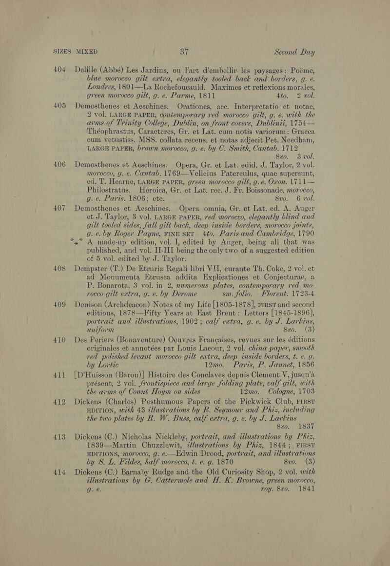 404 405 406 407 ~ 408 409 410 411 413 414 Delille (Abbé) Les Jardins, ou art d’embellir les paysages: Poéme, blue morocco gilt extra, elegantly tooled back and borders, g. e. Londres, 1801—La Rochofouatuld: Maximes et reflexions moran green morocco gilt, g. e. Parme, 1811 4to. 2 vol. Demosthenes et Aeschines. Orationes, acc. Interpretatio et notae, 2 vol. LARGE PAPER, contemporary red morocco gilt, g: e. with the arms of Trinity College, Dublin, on front covers, Dublinii, 1754— Théophrastus, Caracteres, Gr. et Lat. cum notis variorum: Graeca cum vetustiss. MSS. collata recens. et notas adjecit Pet. Needham, LARGE PAPER, brown morocco, g. e. by C. Smith, Cantab. 1712 8vo. 3 vol. Demosthenes et Aeschines. Opera, Gr. et Lat. edid. J. Taylor, 2 vol. morocco, g. e. Cantab. 1769—Velleius Paterculus, quae supersunt, ed. T. Hearne, LARGE PAPER, green morocco gilt, g. e. Oxon. 1711 — Philostratus. Heroica, Gr. et Lat. rec. J. Fr. Boissonade, morocco, g. e. Paris. 1806; ete. 8vo. 6 vol. Demosthenes et Aeschines. Opera omnia, Gr. et Lat. ed. A. Auger et J. Taylor, 3 vol. LARGE PAPER, ved morocco, elegantly blind and gilt tooled sides, full gilt back, deep inside borders, morocco joints, g. é. by Roger Payne, FINE SET 4to. Paris and Cambridge, 1790 x A made-up edition, vol. I, edited by Auger, being all that was published, and vol. II-III being the only two of a suggested edition of 5 vol. edited by J. Taylor. Dempster (T.) De Etruria Regali libri VII, curante Th. Coke, 2 vol. et ad Monumenta Etrusca addita Explicationes et Conjecturae, a P. Bonarota, 3 vol. in 2, numerous plates, contemporary red mo- rocco gilt extra, g. e. by Derome sm. folio. Florent. 1723-4 Denison (Archdeacon) Notes of my Life [1805-1878], FrrsT and second editions, 1878—Fifty Years at East Brent: Letters [1845-1896], portrait and illustrations, 1902; calf eatra, g. e. by J. Larkins, uniform 8v0. (3) Des Periers (Bonaventure) Oeuvres Francaises, revues sur les éditions originales et annotées par Louis Lacour, 2 vol. china paper, smooth red polished levant morocco gilt eatra, deep inside borders, t. e. g. by Lortic 12mo. Paris, P. Jannet, 1856 [D’Huisson (Baron)| Histoire des Conclaves depuis Clement V, jusqu’a présent, 2 vol. frontispiece and large folding plate, calf gilt, with the arms of Count Hoym on sides 12mo. Cologne, 1703 Dickens (Charles) Posthumous Papers of the Pickwick Club, FIRST EDITION, with 43 tllustrations by R. Seymour and Phiz, including the two plates by R. W. Buss, calf extra, g. e. by J. Larkins 8vo. 1837 Dickens (C.) Nicholas Nickleby, portrait, and illustrations by Phiz, 1839—Martin Chuzzlewit, zllustrations by Phiz, 1844 ;. FIRST EDITIONS, morocco, g. e—Edwin Drood, portrait, and illustrations by S. L. Fildes, half morocco, t. e. g. 1870 8vo. (3) Dickens (C.) Barnaby Rudge and the Old Curiosity Shop, 2 vol. with illustrations by G. Cattermole and H. K. Browne, green morocco, g. @. roy. 8vo. 1841 