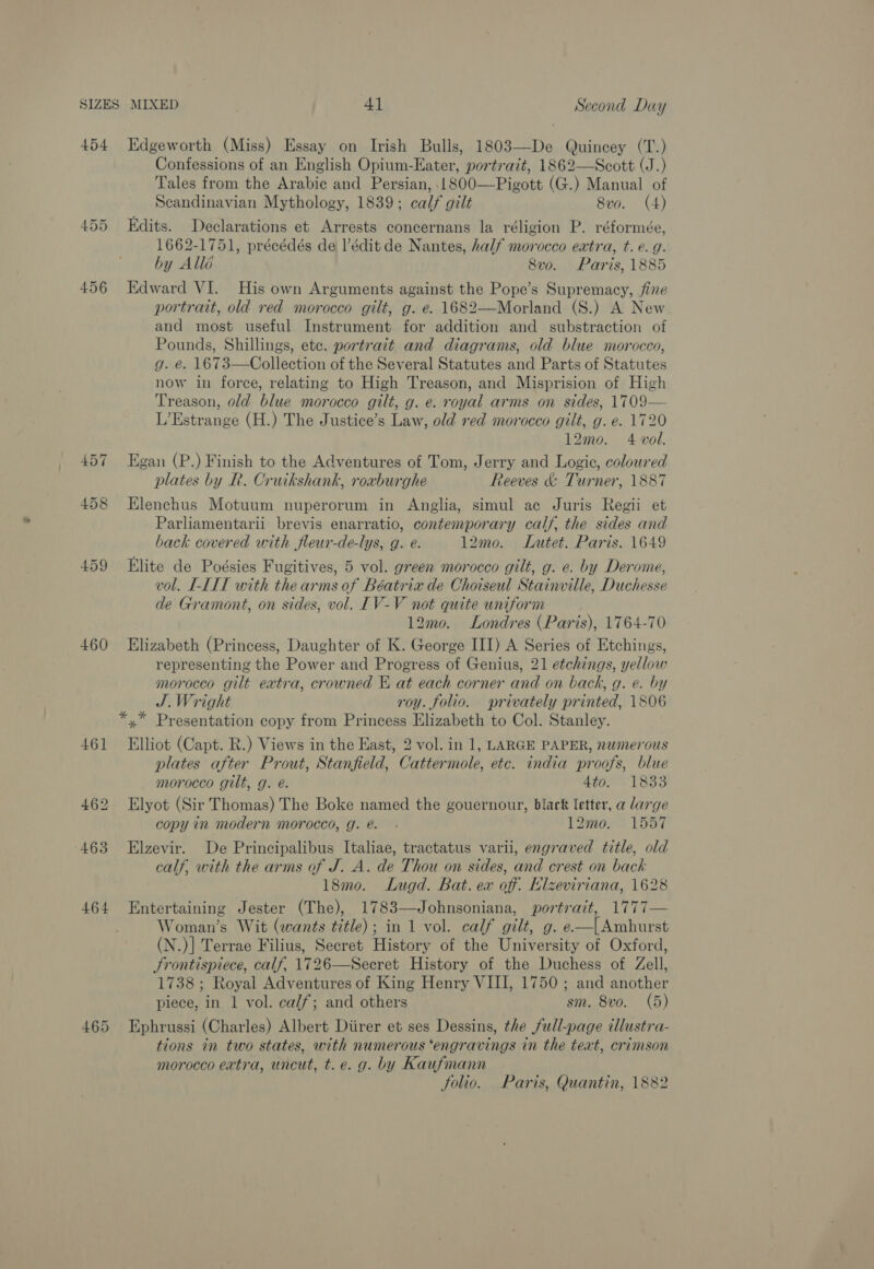 457 458 459 460 461 464 Confessions of an English Opium-Eater, portrait, 1862—Scott (J.) Tales from the Arabic and Persian, 1800—Pigott (G.) Manual of Scandinavian Mythology, 1839; calf gilt 8v0. (4) Edits. Declarations et Arrests concernans la réligion P. réformée, 1662-1751, précédés de lédit de Nantes, half morocco extra, t. e. g. by Allé 8vo. Paris, 1885 Edward VI. His own Arguments against the Pope’s Supremacy, fine portrait, old red morocco gilt, g. e. 1682—Morland (S.) A New and most useful Instrument for addition and substraction of Pounds, Shillings, ete. portrait and diagrams, old blue morocco, g. e. 1673—Collection of the Several Statutes and Parts of Statutes now in force, relating to High Treason, and Misprision of High Treason, old blue morocco gilt, g. e. royal arms on sides, 1709— L’Estrange (H.) The Justice’s Law, old red morocco gilt, g. e. 1720 12mo. 4 vol. Egan (P.) Finish to the Adventures of Tom, Jerry and Logic, coloured plates by R. Cruikshank, roxburghe Reeves &amp; Turner, 1887 Elenchus Motuum nuperorum in Anglia, simul ac Juris Regii et Parliamentarii brevis enarratio, contemporary calf, the sides and back covered with fleur-de-lys, g. @. 12mo. Lutet. Paris. 1649 Elite de Poésies Fugitives, 5 vol. green morocco gilt, g. e. by Derome, vol. I-LLT with the arms of Béatrix de Choiseul Stainville, Duchesse de Gramont, on sides, vol. IV-V not quite uniform 12mo. Londres (Paris), 1764-70 Elizabeth (Princess, Daughter of K. George III) A Series of Etchings, representing the Power and Progress of Genius, 21 etchings, yellow morocco gilt extra, crowned E at each corner and on back, g. e. by J.Wright roy. folio. privately printed, 1806 Elliot (Capt. R.) Views in the East, 2 vol. in 1, LARGE PAPER, nwmerous plates after Prout, Stanfield, Cattermole, etc. india proofs, blue morocco gilt, g. é. Ato. 1833 Elyot (Sir Thomas) The Boke named the gouernour, black letter, a large copy in modern morocco, g. e. - 12mo. 1557 Elzevir. De Principalibus Italiae, tractatus varii, engraved title, old calf, with the arms of J. A. de Thou on sides, and crest on back 18mo. Lugd. Bat. ex off. Elzeviriana, 1628 Entertaining Jester (The), 1783—Johnsoniana, portrait, 1777— Woman’s Wit (wants title); in 1 vol. calf gilt, g. e—[Ambhurst (N.)] Terrae Filius, Secret History of the University of Oxford, Frontispiece, calf, 1726—Secret History of the Duchess of Zell, 1738 ; Royal Adventures of King Henry VIII, 1750 ; and another piece, in 1 vol. calf; and others sm. 8vo. (5) Ephrussi (Charles) Albert Diirer et ses Dessins, the full-page illustra- tions in two states, with numerous ‘engravings in the text, crimson morocco extra, uncut, t.e. g. by Kaufmann folio. Paris, Quantin, 1882