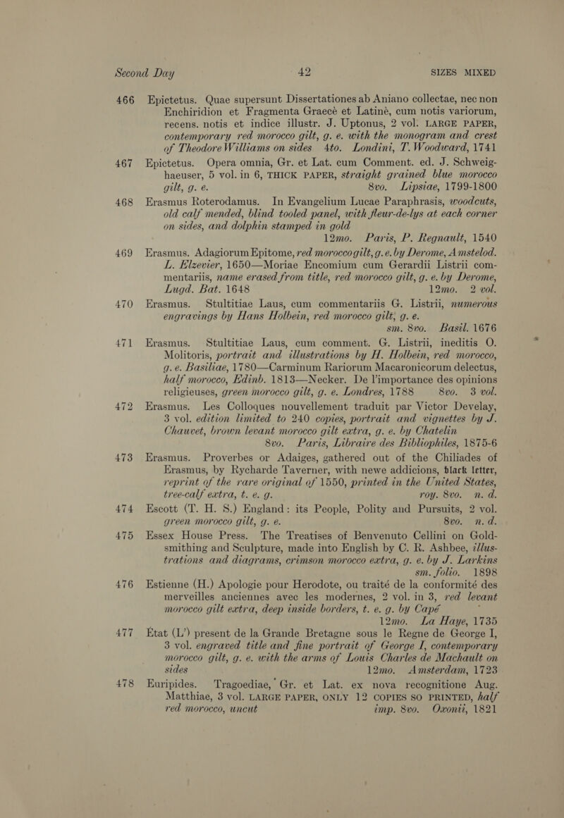 467 468 469 470 471 473 474 475 476 477 478 Enchiridion et Fragmenta Graece et Latiné, cum notis variorum, recens. notis et indice illustr. J. Uptonus, 2 vol. LARGE PAPER, contemporary red morocco gilt, g. e. with the monogram and crest of Theodore Williams on sides 4to. Londini, T. Woodward, 1741 Epictetus. Opera omnia, Gr. et Lat. cum Comment. ed. J. Schweig- haeuser, 5 vol. in 6, THICK PAPER, straight grained blue morocco gilt, g. e. 8vo. Lipsiae, 1799-1800 Erasmus Roterodamus. In Evangelium Lucae Paraphrasis, woodcuts, old calf mended, blind tooled panel, with fleur-de-lys at each corner on sides, and dolphin stamped in gold 12mo. Paris, P. Regnault, 1540 Erasmus. Adagiorum Epitome, red morocco gilt, g.e. by Derome, A mstelod. L. Elzevier, 1650—Moriae Encomium cum Gerardii Listrii com- mentariis, name erased from title, red morocco gilt, g. e. by Derome, Lugd. Bat. 1648 12mo. 2 vol. Erasmus. Stultitiae Laus, cum commentariis G. Listrii, nwmerous engravings by Hans Holbein, red morocco gilt, g. e. sm. 8vo. Basil. 1676 Erasmus. Stultitiae Laus, cum comment. G. Listrii, ineditis O. Molitoris, portrait and illustrations by H. Holbein, red morocco, g.é. Basiliae, 1780—Carminum Rariorum Macaronicorum delectus, half morocco, Edinb. 1813—Necker. De l’importance des opinions religieuses, green morocco gilt, g. e. Londres, 1788 8vo. 3 vol. Erasmus. Les Colloques nouvellement traduit par Victor Develay, 3 vol. edition limited to 240 copies, portrait and vignettes by J. Chauvet, brown levant morocco gilt extra, g. e. by Chatelin 8vo. Paris, Libraire des Bibliophiles, 1875-6 Erasmus. Proverbes or Adaiges, gathered out of the Chiliades of Erasmus, by Rycharde Taverner, with newe addicions, black Ietter, reprint of the rare original of 1550, printed in the United States, tree-calf extra, t. é. g. roy. 8vo. n.d. Escott (T. H. S.) England: its People, Polity and Pursuits, 2 vol. green morocco gilt, g. é. 8vo. n.d. Essex House Press. The Treatises of Benvenuto Cellini on Gold- smithing and Sculpture, made into English by C. R. Ashbee, zdlus- trations and diagrams, crimson morocco extra, g. é. by J. Larkins sm. folio. 1898 Estienne (H.) Apologie pour Herodote, ou traité de la conformité des merveilles anciennes avec les modernes, 2 vol. in 3, ved levant morocco gilt extra, deep inside borders, t. e. g. by Capé 12mo. La Haye, 1735 Etat (L’) present de la Grande Bretagne sous le Regne de George I, 3 vol. engraved title and fine portrait of George I, contemporary morocco gilt, g. e. with the arms of Louis Charles de Machault on sides 12mo. Amsterdam, 1723 Euripides. Tragoediae, Gr. et Lat. ex nova recognitione Aug. Matthiae, 3 vol. LARGE PAPER, ONLY 12 COPIES SO PRINTED, half red morocco, uncut imp. 8vo. Oxonit, 1821