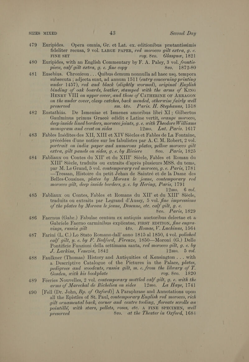 479 480 481 483 484 485 486 487 488 489 490 Euripides. Opera omnia, Gr. et Lat. ex. editionibus pretantissimis fideliter recusa, 9 vol. LARGE PAPER, red morocco gilt extra, g. e. FINE SET roy. 8vo. Glasguw, 1821 Euripides, with an English Commentary by F. A. Paley, 3 vol. frontis- piece, calf gilt extra, g. e. fine copy 8vo. 1872-80 Eusebius. Chronicon... Quibus demum nonnulla ad haec usq. tempora subsecuta ; adjecta sunt, ad annum 1511 (entry concerning printing under 1457), red and black (slightly wormed), original English binding of oak boards, leather, stamped with the arms of KING Henry VIII on upper cover, and those of CATHERINE OF ARRAGON on the under cover, clasp catches, back mended, otherwise fairly well preserved sm. 4to. Paris. H. Stephanus, 1518 Eustathias. De Ismeniae et Ismenes amoribus libri XI ; Gilbertus (Zaulminus primus Graecé edidit e Latine vertit, orange morocco, deep inside lined borders, morocco joints, g. e. with Theodore Williams monogram and crest on sides 12mo. Lut. Paris. 1617 Fables Inédites des XII, XIII et XIV Siécles et Fables de La Fontaine, précédées d’une notice sur les fabulistes par A. C. M. Robert, 2 vol. portrait on india paper and numerous plates, yellow morocco gilt extra, gilt panels on sides, g. e. by Riviere 8vo. Paris, 1825 Fabliaux ou Contes du XII° et du XIII° Siécle, Fables et Roman du XIII’ Siécle, traduits ou extraits d’aprés plusieurs MSS. du tems, par M. Le Grand, 5 vol. contemporary red morocco, g. e. Paris, 1781 —Tressan, Histoire du petit Jehan de Saintré et de la Dame des Belles-Cousines, plates by Moreau le jeune, contemporary red morocco gilt, deep inside borders, g. e. by Hering, Paris, 1791 12mo. 6 vol. Fabliaux ou Contes, Fables et Romans du XII° et du XIII” Siéele, traduits ou extraits par Legrand d’Aussy, 5 vol. fine impressions of the plates by Moreau le jeune, Desenne, etc. calf gilt, g. e. 8vo. Paris, 1829 Faernus (Gabr.) Fabulae centum ex antiquis auctoribus delectae et a Gabriele Faerno carminibus explicatae, FIRST EDITION, fine engra- vings, russia gilt 4to. Romae, V. Luchinus, 1564 Farini (L. C.) Lo Stato Romano dall’ anno 1815 al 1850, 4 vol. polished calf gilt, y. e. by F. Bedford, Firenze, 1850—Moroni (G.) Delle Pontificie Funzioni della settimana santa, red morocco gilt, g. e. by J. Larkins, Venezia, 1842 12mo. 5 vol. Faulkner (Thomas) History and Antiquities of Kensington ... with a Descriptive Catalogue of the Pictures in the Palace, plates, pedigrees and woodcuts, russia gilt, m. e. from the library of T. Gosden, with his bookplate roy. 8vo. 1820 Féeries Nouvelles, 2 vol. contemporary mottled calf gilt, g. e. with the arms of Marechal de Richelieu on sides 12mo. La Haye, 1741 [Fell (Dr. John, Bp. of Oaford)| A Paraphrase and Annotations upon all the Epistles of St. Paul, contemporary English red morocco, rich gilt ornamental back, corner and centre tooling, floreate scrolls au pointillé, with stars, pellets, roses, etc. A FINE SPECIMEN, well preserved Svo. at the Theater in Oaford, 1684