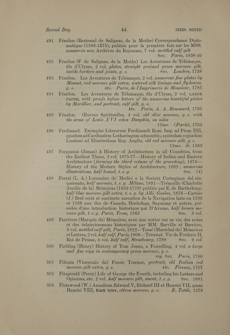 493 494 497 499 500 Fénélon (Bertrand de Salignac, de la Mothe) Correspondance Diplo- matique (1568-1575), publiée pour la premiére fois sur les MSS. conservés aux Archives du Royaume, 7 vol. mottled calf gilt 8vo. Paris, 1838-40 Fénélon (F. de Salignac, de la Mothe) Les Aventures de Télémaque, fils d’Ulysse, 2 vol. plates, straight grained green morocco gilt, inside borders and joints, g. e. 8vo. Londres, 1738 Fénélon. Les Aventures de Télémaque, 2 vol. numerous fine plates by Monnet, red morocco gilt extra, watered silk linings and jly-leaves, g. @. 4to. Paris, de! Imprimerie de Monsieur, 1785 Fénélon. Les Aventures de Télemaque, fils d’Ulysse, 2 vol. LARGE PAPER, with proofs before letters of the numerous beautiful plates by Marillier, and portrait, calf gilt, g. e. 4to. Paris, A. A. Renouard, 1795 Fénélon. (éuvres Spirituelles, 4 vol. old olive morocco, g. e. with the arms of Louis X VI when Dauphin, on sides 12mo. (Paris), 1752 Ferdinand. Exemplar Literarum Ferdinandi Rom. Imp. ad Pium II, ejusdemad Cardinalem Lotharingum admonitio, epistolam cujusdam Lusitani ad Elizabetham Reg. Anglia, old red morocco gilt, g. e. 12mo. 7b. 1563 Fergusson (James) A History of Architecture in all Countries, from the Earliest Times, 2 vol. 1875-77—History of Indian and Eastern Architecture (forming the third volume of the preceding), 1876— History of the Modern Styles of Architecture, 1862 ; nwmerous illustrations, half bound, t. e. g. 8vo. (4) Ferrai (L. A.) Lorenzino de’ Medici e la Societa Cortegiana del cin- quecento, half morocco, t. e. g. Milano, 1891—Trémoille (Charlotte Amélie de la) Mémoires (1652-1719) publiés par E. de Barthélemy, half blue morocco gilt extra, t. e.g. by Allé, Genéve, 1876—Cartier (J.) Bref récit et succincte narration de la Navigation faite en 1535 et 1536 aux iles de Canada, Hochelaga, Saguenay et autres, pré- cédée dune introduction historique par D’Avezac, half brown mo- rocco gilt, t.e.g. Paris, Tross, 1863 8vo. 3 vol. Ferriéres (Marquis de) Mémoires, avec une notice sur sa vie, des notes et des éclaircissemens historiques par MM. Berville et Barriere, 3 vol. mottled calf gilt, Paris, 1822—Tessé (Maréchal de) Mémoires et Lettres, 2 vol. half calf, Paris, 1806—Treuttel. Vie de Frédéric IJ, Roi de Prusse, 4 vol. half calf, Strasbourg, 1788 8vo. 9 voll. Fielding (Henry) History of Tom Jones, a Foundling, 4 vol. a large and fine copy in contemporary green morocco, g. é. roy. 8vo. Paris, 1780 Filicaia (Vincenzio da) Poesie Toscane, portrait, old Italian red morocco gilt extra, g. é. 4to. Firenze, 1707 Fitzgerald (Percy) Life of George the Fourth, including his Letters and Opinions, ete. 2 vol. half morocco gilt, uncut, t. e. g. 8vo. 1881 Fletewood (W.) Annalium Edward V, Richard III et Henrici VII, quam Henrici VIII, black ‘etter, e2tron morocco, g. e. Rh. Tottle, 1579
